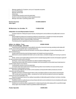 · Manage payables for 3 locations,setup as 5 separate companies
· Accounts Receivable
· Manage website data
· Order entry
· Credits/Debits (resolve invoice discrepancies)
· Quote to customer drawings as well as standard product
· Manage stock data in operating system (IST)
Farmers Insurance 5/1/2009-2/28/2010
Sales Agent
BG Electronics, Inc.-Carrollton, TX 11/4/08-4/15/09
Independent Account Representative-Contract
· Contract review for militaryand space industry,including terms and conditions and qualitynotes to ensure
compliance
· Responsible for building and maintaining individual customer base,in straightcommission atmosphere
· Reviewed Specifications and maintained records ofcustomer requirements
· Quoting (via fax, phone,customer portals,and email)
· Purchased product,negotiated pricing and processed orders
AirBorn, Inc.-Addison, Texas 6/30/99-10/24/08
Senior Account Manager 2003-2008
· Supervised administrative team responsible for data entry, documentscanning,assisting inside sales with
quotes,and providing expedite data in spreadsheetformat.
· Wrote job descriptions and train all new team members (AccountManagers,Customer Service Reps,and
Administrative Group)
· Implemented off-site documentstorage program and created scanning procedures
· Maintained customer website information such as order status,schedule changes,and invoicing in customer
portals
· Wrote, revised,and implemented procedures which included keeping written records ofemployees signed off
for each procedure and/or work instruction
· Quoting to custom drawing specifications as well as standard catalog product
· Supporting outside sales with customer complaints,technical questions,and provided report data based on
specific needs ofeach circumstance
· Credits/debits (resolve invoice discrepancies)
· Corrective action team leader which included teaching others how to identify root cause and the pro per
corrective action implementation process
· ISO Audit Team Member who verifies current practices correspond with written procedures and work
instructions per ISO guidelines
· Expedite production schedule ofwork orders on the manufacturing floor to meetcustomer requirements
· 150+ emails each day(quotes,RMA’s, complaints from both internal and external customers,expedites,
productdimensional clarification,etc.)
· Departmentgoal planning such as setting measurable and attainable goals for all team members,including
streamlining processes
· Reviewed customer qualityclauses and purchase order terms and conditions to insure compliance with space,
flight, and governmentrequirements
· Ordered and maintained office supplylevels for multiple departments while staying within a specified budget
· Verify export documentation based on guidelines determined byB.I.S.
Product Specialist 6/30/99-2003
 