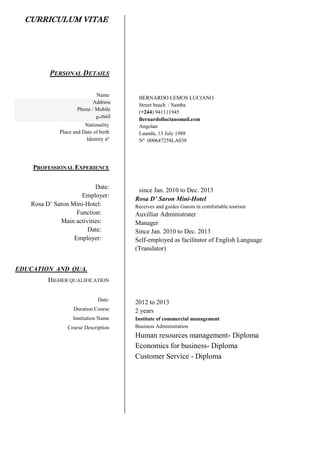 CURRICULUM VITAE
PERSONAL DETAILS
Name
Address
Phone / Mobile
e-mail
Nationality
Place and Date of birth
Identity nº
PROFESSIONAL EXPERIENCE
Date:
Employer:
Rosa D’ Saron Mini-Hotel:
Function:
Main activities:
Date:
Employer:
EDUCATION AND QUA.
HIGHER QUALIFICATION
Date:
Duration Course
Institution Name
Course Description
BERNARDO LEMOS LUCIANO
Street beach / Samba
(+244) 941111945
Bernardollucianomail.com
Angolan
Luanda, 13 July 1988
Nº 000647258LA038
since Jan. 2010 to Dec. 2013
Rosa D’ Saron Mini-Hotel
Receives and guides Guests in comfortable tourism
Auxilliar Administrater
Manager
Since Jan. 2010 to Dec. 2013
Self-employed as facilitator of English Language
(Translator)
2012 to 2013
2 years
Institute of commercial management
Business Administration
Human resources management- Diploma
Economics for business- Diploma
Customer Service - Diploma
 