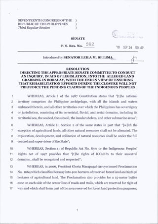 SEVENTEENTH CONGRESS OF THE )
REPUBLIC OF THE PHILIPPINES )
Third Regular Session )
SENATE
P. S. Res. No. 302
V 'n L --,;
iC'ff.a- jf ;|ii ;arp
’18 SEP 24 fflO'A9
Introduced by SENATOR LEILA M. DE LIMA ^
il-
RESOLUTION
DIRECITNG THE APPROPRIATE SENATE COMMIT! EE TO CONUUCP
AN INQUIRY, IN AID OF LEGISLATION, INTO THE ALLEGED LAND
GRABBING IN BORACAY, WITH THE END IN VIEW OF ENSURING
THAT REHABILITATION EFFORTS DURING THE CLOSURE WILL NOT
PREJUDICE THE PENDING CLAIMS OF THE INDIGENOUS PEOPLES
1 WHEREAS, Article I of the 1987 Constitution states that “[t]he national
2 territory comprises the Philippine archipelago, with all the islands and waters
3 embraced therein, and all other territories over which the Philippines has sovereignty
4 or jurisdiction, consisting of its terrestrial, fluvial, and aerial domains, including its
5 territorial sea, the seabed, the subsoil, the insular shelves, and other submarine areas”;
6 WHEREAS, Article II, Section 2 of the same states in part that “[w]ith the
7 exception of agricultural lands, all other natural resources shall not be alienated. The
8 exploration, development, and utilization of natural resources shall be under the full
9 control and supervision ofthe State”;
10 WHEREAS, Section 11 of Republic Act No. 8371 or the Indigenous Peoples’
11 Rights Act of 1997 provides that “[t]he rights of ICCs/IPs to their ancestral
12 domains...shall be recognized and respected”;
13 WHEREAS, in 2006, President Gloria Macapagal-Arroyo issued Proclamation
14 No. 1064 which classifies Boracay into 400 hectares ofreserved forest land and 628.96
15 hectares of agricultural land. The Proclamation also provides for a 15-meter buffer
16 zone on each side of the center line of roads and trails, which are reserved for right of
17 way and which shall form part ofthe area reserved for forest land protection purposes;
 