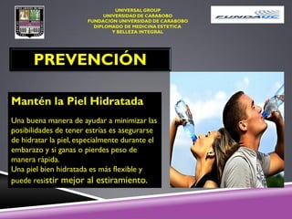 PREVENCIÓN
Mantén la Piel Hidratada
Una buena manera de ayudar a minimizar las
posibilidades de tener estrías es asegurarse
de hidratar la piel, especialmente durante el
embarazo y si ganas o pierdes peso de
manera rápida.
Una piel bien hidratada es más flexible y
puede resistir mejor al estiramiento.
 