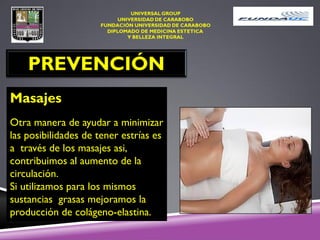 PREVENCIÓN
Masajes
Otra manera de ayudar a minimizar
las posibilidades de tener estrías es
a través de los masajes asi,
contribuimos al aumento de la
circulación.
Si utilizamos para los mismos
sustancias grasas mejoramos la
producción de colágeno-elastina.
 