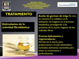 TRATAMIENTO
Estimulantes de la
actividad fibroblástica:
Aceite de germen de trigo: Es rico
en vitamina E y colabora en la
utilización de oxígeno en el proceso
metabólico, protegiendo a las
proteínas de la acción negativa de los
radicales libres.
Cremas hidratantes y
regeneradoras:
No borran la estría, pero
proporcionan a la piel elasticidad y
humedad, elementos esenciales para
evitar su crecimiento y
profundización.
 