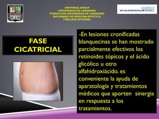 FASE
CICATRICIAL
¬En lesiones cronificadas
blanquecinas se han mostrado
parcialmente efectivos los
retinoides tópicos y el ácido
glicólico u otro
alfahidroxiácido. es
conveniente la ayuda de
aparatología y tratamientos
médicos que aporten sinergia
en respuesta a los
tratamientos.
 