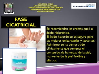 FASE
CICATRICIAL
Se recomiendan las cremas que l o
ácido hialurónico.
El ácido hialurónico es seguro para
las mujeres embarazadas y lactantes.
Asimismo, se ha demostrado
clínicamente que aumenta el
contenido de humedad de la piel,
manteniendo la piel flexible y
elástica.
 