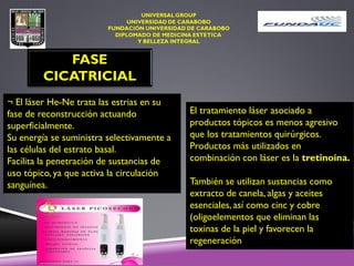 ¬ El láser He-Ne trata las estrias en su
fase de reconstrucción actuando
superficialmente.
Su energía se suministra selectivamente a
las células del estrato basal.
Facilita la penetración de sustancias de
uso tópico, ya que activa la circulación
sanguínea.
FASE
CICATRICIAL
El tratamiento láser asociado a
productos tópicos es menos agresivo
que los tratamientos quirúrgicos.
Productos más utilizados en
combinación con láser es la tretinoína.
También se utilizan sustancias como
extracto de canela, algas y aceites
esenciales, así como cinc y cobre
(oligoelementos que eliminan las
toxinas de la piel y favorecen la
regeneración
 