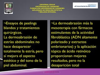 ¬Ensayos de peelings
blandos y tratamientos
quirúrgicos.
La dermoabrasión de
estrías abdominales no
hace desaparecer
totalmente la estría, pero
sí mejora el aspecto
estético y del tono de la
piel abdominal.
¬La dermoabrasión más la
mesoterapia con fármacos
estimulantes de la actividad
fibroblástica (ADN altamente
polarizado y extractos
embrionarios) y la aplicación
tópica de ácido retinóico
proporcionan mejores
resultados, pero no la
desaparición total
 