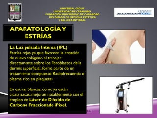UNIVERSAL GROUP
UNIVERSIDAD DE CARABOBO
FUNDACIÓN UNIVERSIDAD DE CARABOBO
DIPLOMADO DE MEDICINA ESTETICA
Y BELLEZA INTEGRAL
APARATOLOGÍAY
ESTRÍAS
La Luz pulsada Intensa (IPL)
Estrías rojas ya que favorece la creación
de nuevo colágeno al trabajar
directamente sobre los fibroblastos de la
dermis superficial, forma parte de un
tratamiento compuesto: Radiofrecuencia o
plasma rico en plaquetas.
En estrías blancas, como ya están
cicatrizadas, mejoran notablemente con el
empleo de Láser de Dióxido de
Carbono Fraccionado iPixel.
 