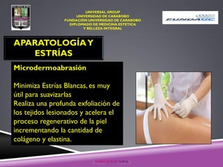 UNIVERSAL GROUP
UNIVERSIDAD DE CARABOBO
FUNDACIÓN UNIVERSIDAD DE CARABOBO
DIPLOMADO DE MEDICINA ESTETICA
Y BELLEZA INTEGRAL
APARATOLOGÍAY
ESTRÍAS
Microdermoabrasión
Minimiza Estrías Blancas, es muy
útil para suavizarlas
Realiza una profunda exfoliación de
los tejidos lesionados y acelera el
proceso regenerativo de la piel
incrementando la cantidad de
colágeno y elastina.
 