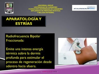 UNIVERSAL GROUP
UNIVERSIDAD DE CARABOBO
FUNDACIÓN UNIVERSIDAD DE CARABOBO
DIPLOMADO DE MEDICINA ESTETICA
Y BELLEZA INTEGRAL
APARATOLOGÍAY
ESTRÍAS
Radiofrecuencia Bipolar
Fraccionada:
Emite una intensa energía
térmica sobre la dermis
profunda para estimular el
proceso de regeneración desde
adentro hacia afuera.
 