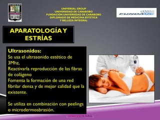 UNIVERSAL GROUP
UNIVERSIDAD DE CARABOBO
FUNDACIÓN UNIVERSIDAD DE CARABOBO
DIPLOMADO DE MEDICINA ESTETICA
Y BELLEZA INTEGRAL
APARATOLOGÍAY
ESTRÍAS
Ultrasonidos:
Se usa el ultrasonido estético de
3Mhz,
Reactivarla reproducción de las fibras
de colágeno
Fomenta la formación de una red
fibrilar densa y de mejor calidad que la
existente.
Se utiliza en combinación con peelings
o microdermoabrasión.
 