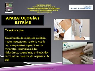 UNIVERSAL GROUP
UNIVERSIDAD DE CARABOBO
FUNDACIÓN UNIVERSIDAD DE CARABOBO
DIPLOMADO DE MEDICINA ESTETICA
Y BELLEZA INTEGRAL
APARATOLOGÍAY
ESTRÍAS
Mesoterapia:
Tratamiento de medicina estética.
Micro inyecciones sobre la estría
con compuestos específicos de
minerales, vitaminas, ácido
hialurónico, coenzimas, aminoácidos,
entre otros, capaces de regenerar la
piel.
 
