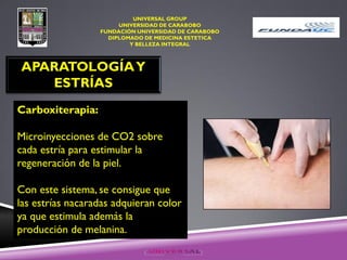 UNIVERSAL GROUP
UNIVERSIDAD DE CARABOBO
FUNDACIÓN UNIVERSIDAD DE CARABOBO
DIPLOMADO DE MEDICINA ESTETICA
Y BELLEZA INTEGRAL
APARATOLOGÍAY
ESTRÍAS
Carboxiterapia:
Microinyecciones de CO2 sobre
cada estría para estimular la
regeneración de la piel.
Con este sistema, se consigue que
las estrías nacaradas adquieran color
ya que estimula además la
producción de melanina.
 