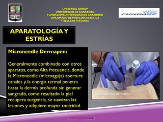 UNIVERSAL GROUP
UNIVERSIDAD DE CARABOBO
FUNDACIÓN UNIVERSIDAD DE CARABOBO
DIPLOMADO DE MEDICINA ESTETICA
Y BELLEZA INTEGRAL
APARATOLOGÍAY
ESTRÍAS
Microneedle Dermapen:
Generalmente combinado con otros
aparatos, como Alta frecuencia, donde
la Microneedle (microaguja) apertura
canales y la energía termal penetra
hasta la dermis profunda sin generar
sangrado, como resultado la piel
recupera turgencia, se suavizan las
lesiones y adquiere mayor tonicidad.
 