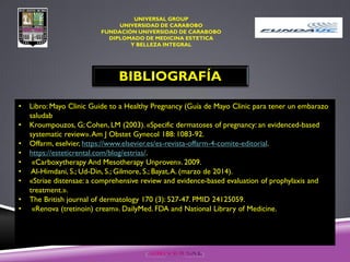 UNIVERSAL GROUP
UNIVERSIDAD DE CARABOBO
FUNDACIÓN UNIVERSIDAD DE CARABOBO
DIPLOMADO DE MEDICINA ESTETICA
Y BELLEZA INTEGRAL
BIBLIOGRAFÍA
• Libro: Mayo Clinic Guide to a Healthy Pregnancy (Guía de Mayo Clinic para tener un embarazo
saludab
• Kroumpouzos, G; Cohen, LM (2003). «Specific dermatoses of pregnancy: an evidenced-based
systematic review».Am J Obstet Gynecol 188: 1083-92.
• Offarm, eselvier, https://www.elsevier.es/es-revista-offarm-4-comite-editorial.
• https://esteticrental.com/blog/estrias/.
• «Carboxytherapy And Mesotherapy Unproven». 2009.
• Al-Himdani, S.; Ud-Din, S.; Gilmore, S.; Bayat,A. (marzo de 2014).
• «Striae distensae: a comprehensive review and evidence-based evaluation of prophylaxis and
treatment.».
• The British journal of dermatology 170 (3): 527-47. PMID 24125059.
• «Renova (tretinoin) cream». DailyMed. FDA and National Library of Medicine.
 