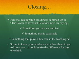 Closing…
 Personal relationship building is summed up in
“The Power of Personal Relationships” by saying:
 Something you can see and feel
 Something that is coachable
 Something that plays a key role in the teaching act
• So get to know your students and allow them to get
to know you…it could make the difference for just
one child.
 