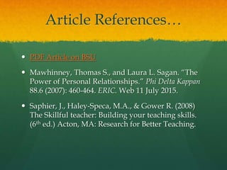 Article References…
 PDF Article on BSU
 Mawhinney, Thomas S., and Laura L. Sagan. “The
Power of Personal Relationships.” Phi Delta Kappan
88.6 (2007): 460-464. ERIC. Web 11 July 2015.
 Saphier, J., Haley-Speca, M.A., & Gower R. (2008)
The Skillful teacher: Building your teaching skills.
(6th ed.) Acton, MA: Research for Better Teaching.
 
