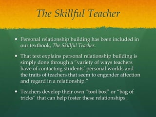 The Skillful Teacher
 Personal relationship building has been included in
our textbook, The Skillful Teacher.
 That text explains personal relationship building is
simply done through a “variety of ways teachers
have of contacting students’ personal worlds and
the traits of teachers that seem to engender affection
and regard in a relationship.”
 Teachers develop their own “tool box” or “bag of
tricks” that can help foster these relationships.
 