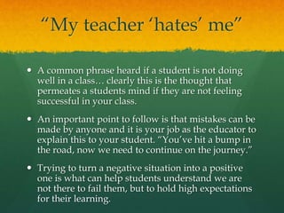 “My teacher ‘hates’ me”
 A common phrase heard if a student is not doing
well in a class… clearly this is the thought that
permeates a students mind if they are not feeling
successful in your class.
 An important point to follow is that mistakes can be
made by anyone and it is your job as the educator to
explain this to your student. “You’ve hit a bump in
the road, now we need to continue on the journey.”
 Trying to turn a negative situation into a positive
one is what can help students understand we are
not there to fail them, but to hold high expectations
for their learning.
 