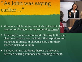“As John was saying
earlier…”
 Who as a child couldn’t wait to be referred to by the
teacher for doing or saying something correct?
 Listening to your students and referring to them in
class in a positive way validates their opinions and
makes huge strides at showing how you (their
teacher) listened to them.
 I always tell my students, there is a difference
between hearing someone and listening to them.
 