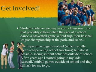 Get Involved!
 Students behave one way in your classroom…and
that probably differs when they are at a school
dance, a basketball game, a field trip, their baseball
league championship at the park, and so on…
 It is imperative to get involved (which usually
means chaperoning school functions) but also if
possible, seeing student activities outside of school.
A few years ago I started going to my kids
baseball/softball games outside of school and they
still ask for me to go.
 