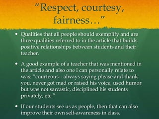 “Respect, courtesy,
fairness…”
 Qualities that all people should exemplify and are
three qualities referred to in the article that builds
positive relationships between students and their
teacher.
 A good example of a teacher that was mentioned in
the article and also one I can personally relate to
was: “courteous-- always saying please and thank
you, never got mad or raised his voice, used humor
but was not sarcastic, disciplined his students
privately, etc.”
 If our students see us as people, then that can also
improve their own self-awareness in class.
 