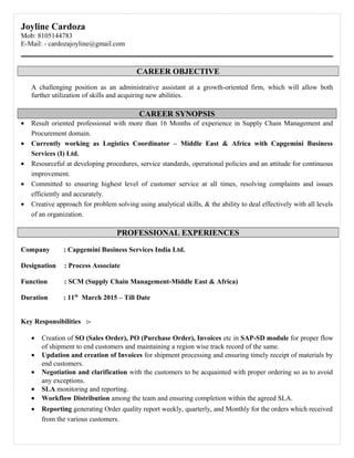 Joyline Cardoza
Mob: 8105144783
E-Mail: - cardozajoyline@gmail.com
CAREER OBJECTIVE
A challenging position as an administrative assistant at a growth-oriented firm, which will allow both
further utilization of skills and acquiring new abilities.
CAREER SYNOPSIS
• Result oriented professional with more than 16 Months of experience in Supply Chain Management and
Procurement domain.
• Currently working as Logistics Coordinator – Middle East & Africa with Capgemini Business
Services (I) Ltd.
• Resourceful at developing procedures, service standards, operational policies and an attitude for continuous
improvement.
• Committed to ensuring highest level of customer service at all times, resolving complaints and issues
efficiently and accurately.
• Creative approach for problem solving using analytical skills, & the ability to deal effectively with all levels
of an organization.
PROFESSIONAL EXPERIENCES
Company : Capgemini Business Services India Ltd.
Designation : Process Associate
Function : SCM (Supply Chain Management-Middle East & Africa)
Duration : 11th
March 2015 – Till Date
Key Responsibilities :-
• Creation of SO (Sales Order), PO (Purchase Order), Invoices etc in SAP-SD module for proper flow
of shipment to end customers and maintaining a region wise track record of the same.
• Updation and creation of Invoices for shipment processing and ensuring timely receipt of materials by
end customers.
• Negotiation and clarification with the customers to be acquainted with proper ordering so as to avoid
any exceptions.
• SLA monitoring and reporting.
• Workflow Distribution among the team and ensuring completion within the agreed SLA.
• Reporting generating Order quality report weekly, quarterly, and Monthly for the orders which received
from the various customers.
 