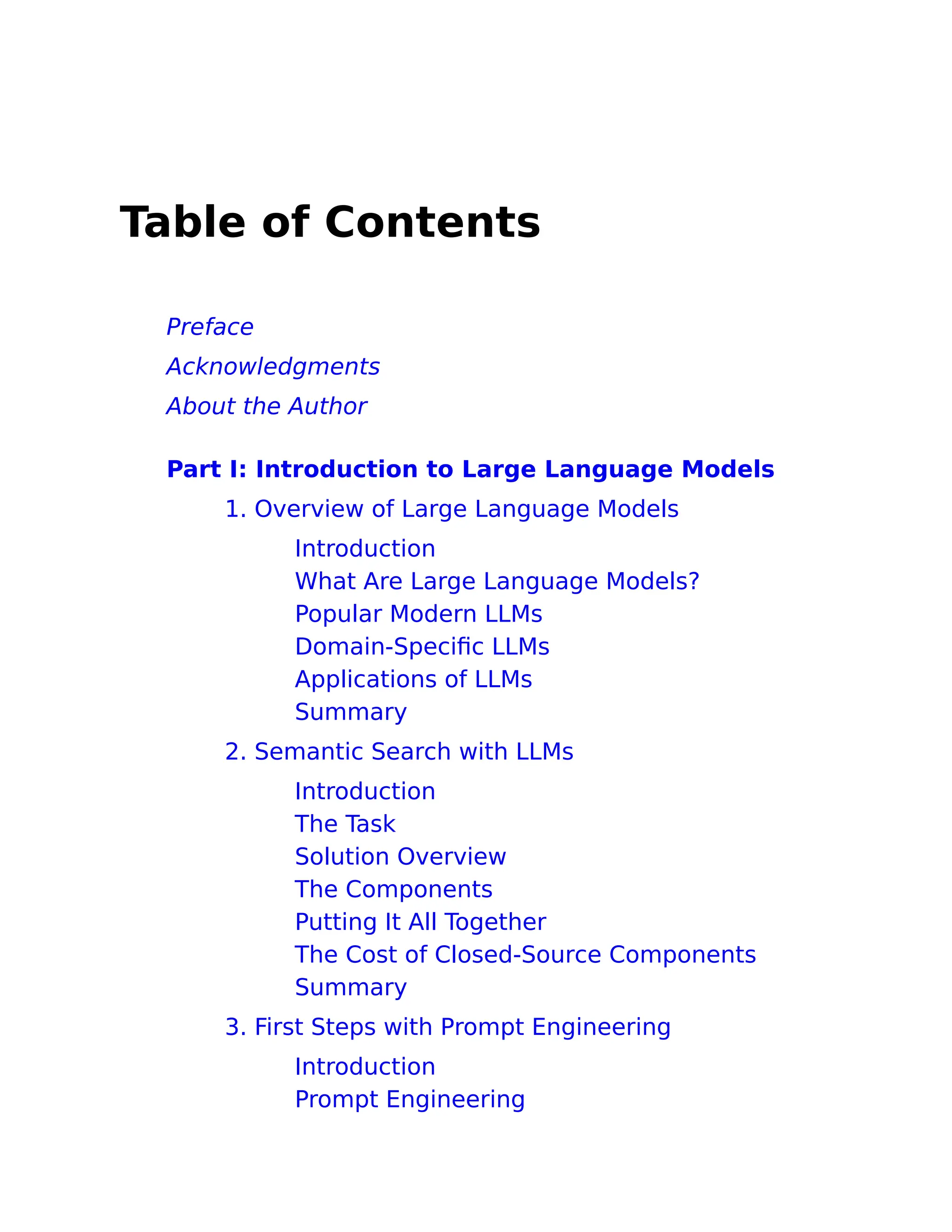 Table of Contents
Preface
Acknowledgments
About the Author
Part I: Introduction to Large Language Models
1. Overview of Large Language Models
Introduction
What Are Large Language Models?
Popular Modern LLMs
Domain-Specific LLMs
Applications of LLMs
Summary
2. Semantic Search with LLMs
Introduction
The Task
Solution Overview
The Components
Putting It All Together
The Cost of Closed-Source Components
Summary
3. First Steps with Prompt Engineering
Introduction
Prompt Engineering
 