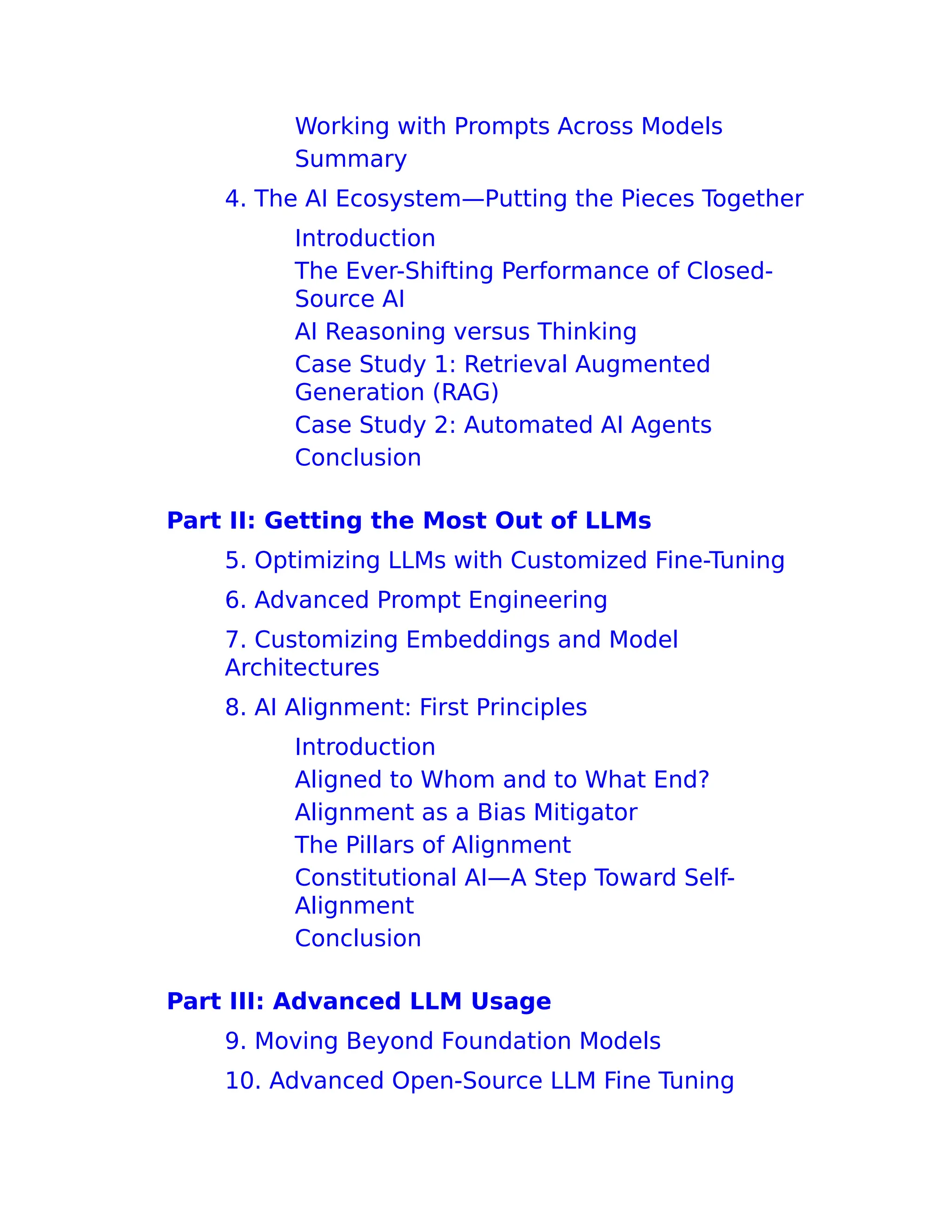Working with Prompts Across Models
Summary
4. The AI Ecosystem—Putting the Pieces Together
Introduction
The Ever-Shifting Performance of Closed-
Source AI
AI Reasoning versus Thinking
Case Study 1: Retrieval Augmented
Generation (RAG)
Case Study 2: Automated AI Agents
Conclusion
Part II: Getting the Most Out of LLMs
5. Optimizing LLMs with Customized Fine-Tuning
6. Advanced Prompt Engineering
7. Customizing Embeddings and Model
Architectures
8. AI Alignment: First Principles
Introduction
Aligned to Whom and to What End?
Alignment as a Bias Mitigator
The Pillars of Alignment
Constitutional AI—A Step Toward Self-
Alignment
Conclusion
Part III: Advanced LLM Usage
9. Moving Beyond Foundation Models
10. Advanced Open-Source LLM Fine Tuning
 