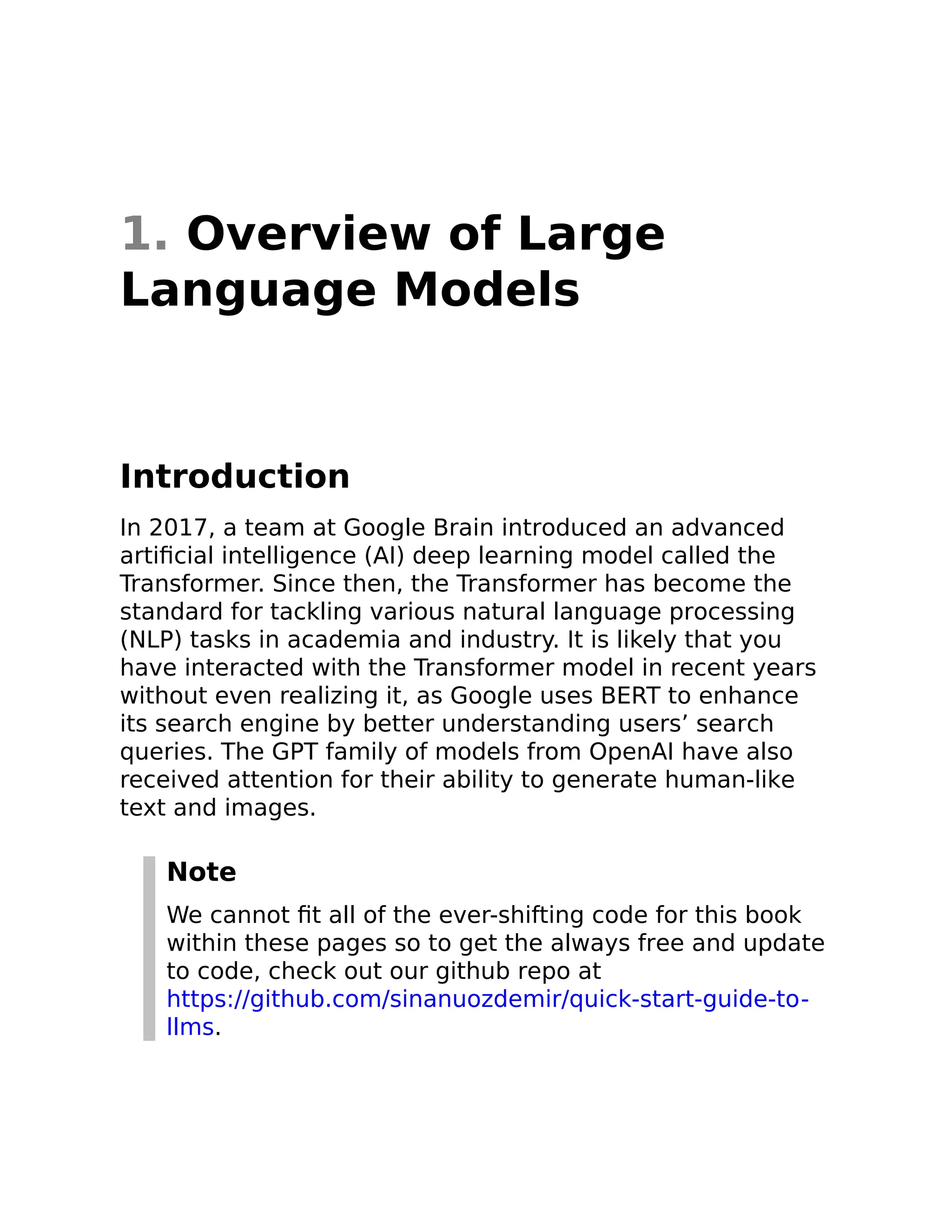 1. Overview of Large
Language Models
Introduction
In 2017, a team at Google Brain introduced an advanced
artificial intelligence (AI) deep learning model called the
Transformer. Since then, the Transformer has become the
standard for tackling various natural language processing
(NLP) tasks in academia and industry. It is likely that you
have interacted with the Transformer model in recent years
without even realizing it, as Google uses BERT to enhance
its search engine by better understanding users’ search
queries. The GPT family of models from OpenAI have also
received attention for their ability to generate human-like
text and images.
Note
We cannot fit all of the ever-shifting code for this book
within these pages so to get the always free and update
to code, check out our github repo at
https://github.com/sinanuozdemir/quick-start-guide-to-
llms.
 