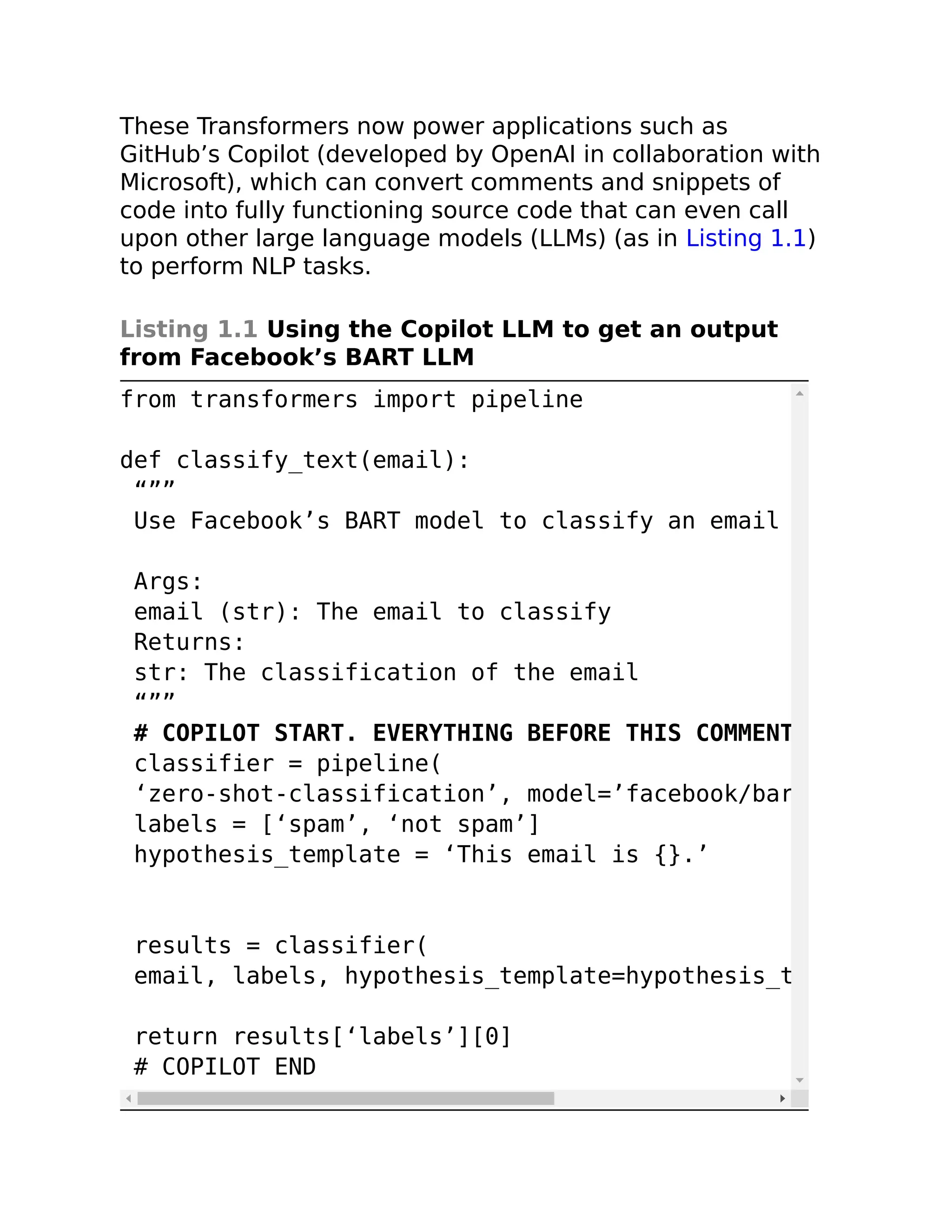 These Transformers now power applications such as
GitHub’s Copilot (developed by OpenAI in collaboration with
Microsoft), which can convert comments and snippets of
code into fully functioning source code that can even call
upon other large language models (LLMs) (as in Listing 1.1)
to perform NLP tasks.
Listing 1.1 Using the Copilot LLM to get an output
from Facebook’s BART LLM
from transformers import pipeline
def classify_text(email):
“””
Use Facebook’s BART model to classify an email
Args:
email (str): The email to classify
Returns:
str: The classification of the email
“””
# COPILOT START. EVERYTHING BEFORE THIS COMMENT
classifier = pipeline(
‘zero-shot-classification’, model=’facebook/bar
labels = [‘spam’, ‘not spam’]
hypothesis_template = ‘This email is {}.’
results = classifier(
email, labels, hypothesis_template=hypothesis_t
return results[‘labels’][0]
# COPILOT END
 