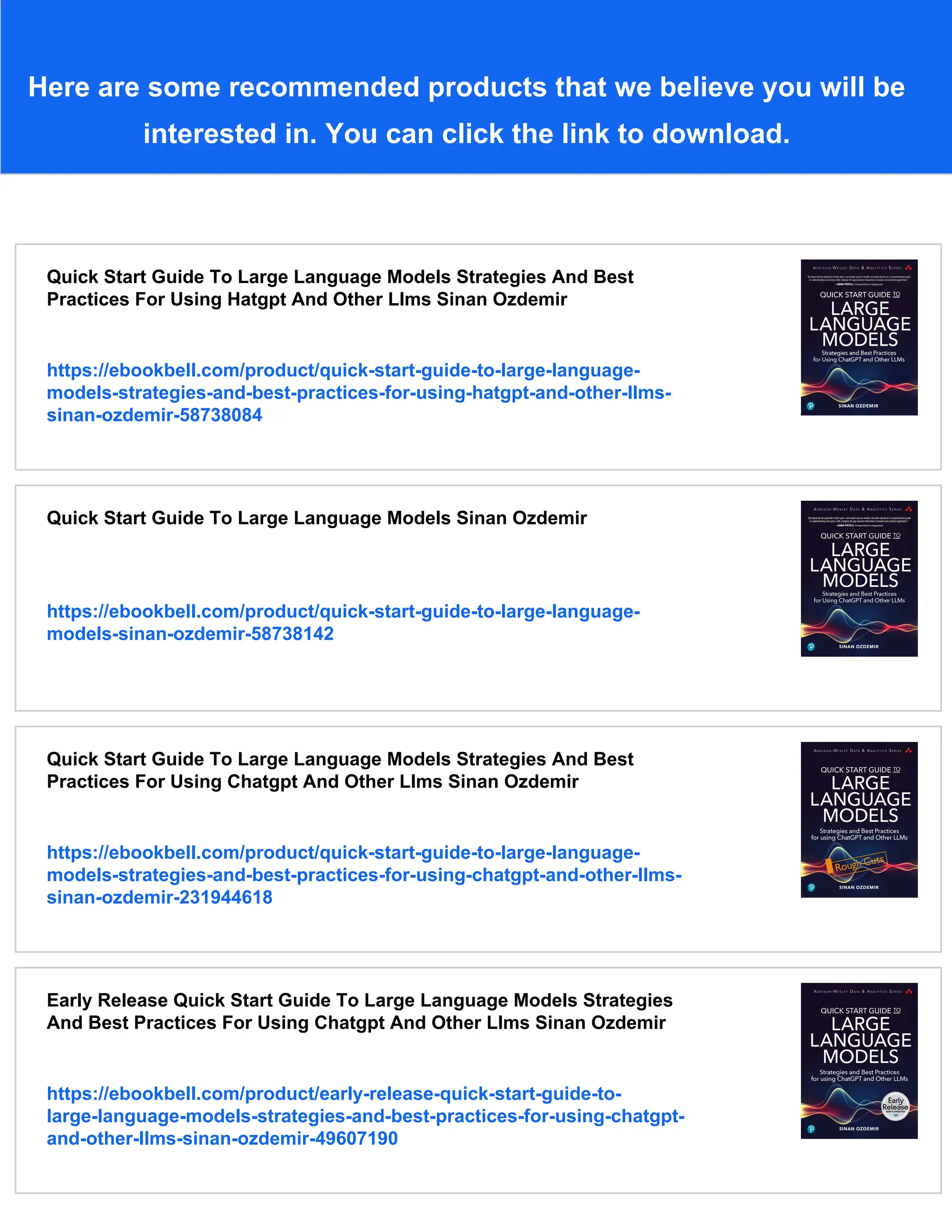 Here are some recommended products that we believe you will be
interested in. You can click the link to download.
Quick Start Guide To Large Language Models Strategies And Best
Practices For Using Hatgpt And Other Llms Sinan Ozdemir
https://ebookbell.com/product/quick-start-guide-to-large-language-
models-strategies-and-best-practices-for-using-hatgpt-and-other-llms-
sinan-ozdemir-58738084
Quick Start Guide To Large Language Models Sinan Ozdemir
https://ebookbell.com/product/quick-start-guide-to-large-language-
models-sinan-ozdemir-58738142
Quick Start Guide To Large Language Models Strategies And Best
Practices For Using Chatgpt And Other Llms Sinan Ozdemir
https://ebookbell.com/product/quick-start-guide-to-large-language-
models-strategies-and-best-practices-for-using-chatgpt-and-other-llms-
sinan-ozdemir-231944618
Early Release Quick Start Guide To Large Language Models Strategies
And Best Practices For Using Chatgpt And Other Llms Sinan Ozdemir
https://ebookbell.com/product/early-release-quick-start-guide-to-
large-language-models-strategies-and-best-practices-for-using-chatgpt-
and-other-llms-sinan-ozdemir-49607190
 