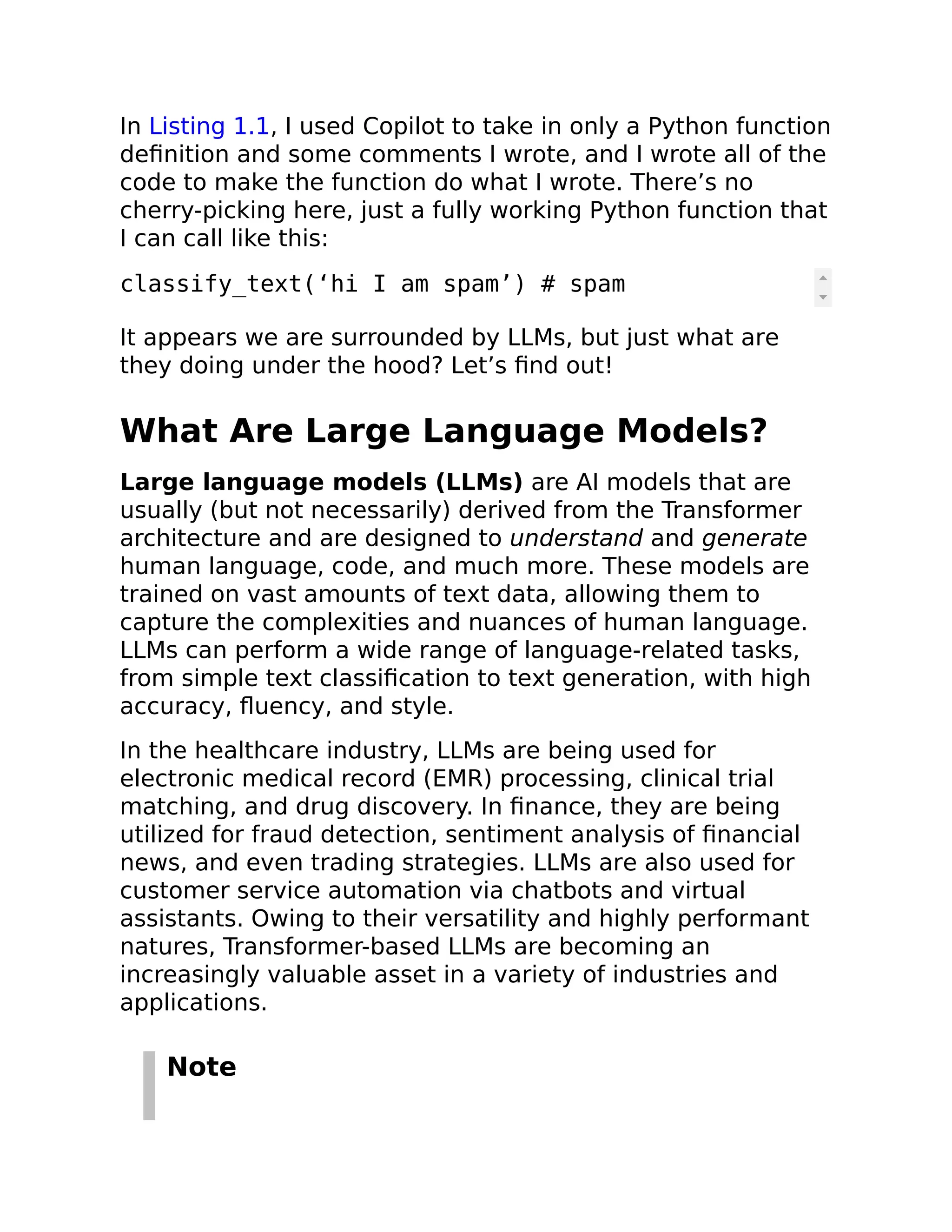 In Listing 1.1, I used Copilot to take in only a Python function
definition and some comments I wrote, and I wrote all of the
code to make the function do what I wrote. There’s no
cherry-picking here, just a fully working Python function that
I can call like this:
classify_text(‘hi I am spam’) # spam
It appears we are surrounded by LLMs, but just what are
they doing under the hood? Let’s find out!
What Are Large Language Models?
Large language models (LLMs) are AI models that are
usually (but not necessarily) derived from the Transformer
architecture and are designed to understand and generate
human language, code, and much more. These models are
trained on vast amounts of text data, allowing them to
capture the complexities and nuances of human language.
LLMs can perform a wide range of language-related tasks,
from simple text classification to text generation, with high
accuracy, fluency, and style.
In the healthcare industry, LLMs are being used for
electronic medical record (EMR) processing, clinical trial
matching, and drug discovery. In finance, they are being
utilized for fraud detection, sentiment analysis of financial
news, and even trading strategies. LLMs are also used for
customer service automation via chatbots and virtual
assistants. Owing to their versatility and highly performant
natures, Transformer-based LLMs are becoming an
increasingly valuable asset in a variety of industries and
applications.
Note
 