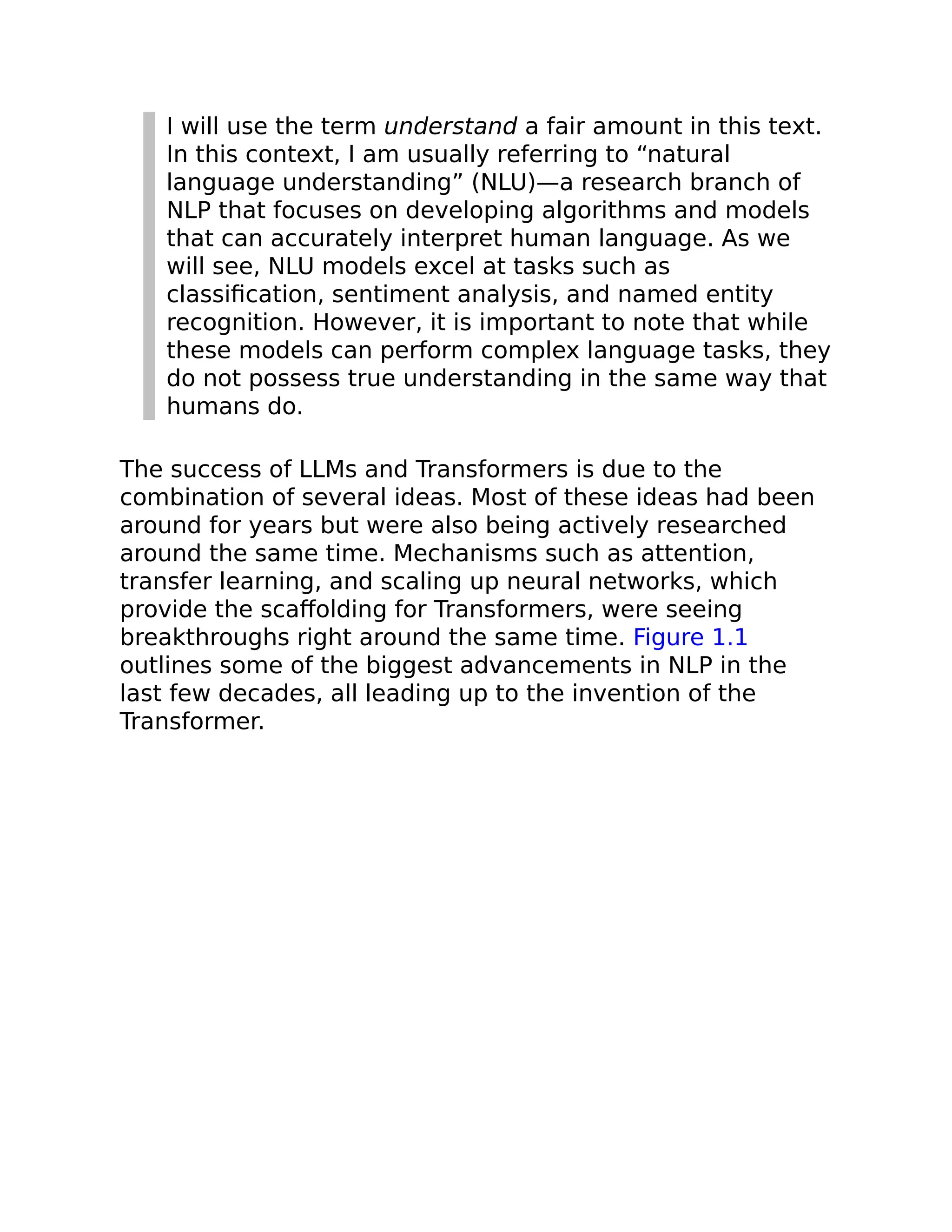 I will use the term understand a fair amount in this text.
In this context, I am usually referring to “natural
language understanding” (NLU)—a research branch of
NLP that focuses on developing algorithms and models
that can accurately interpret human language. As we
will see, NLU models excel at tasks such as
classification, sentiment analysis, and named entity
recognition. However, it is important to note that while
these models can perform complex language tasks, they
do not possess true understanding in the same way that
humans do.
The success of LLMs and Transformers is due to the
combination of several ideas. Most of these ideas had been
around for years but were also being actively researched
around the same time. Mechanisms such as attention,
transfer learning, and scaling up neural networks, which
provide the scaffolding for Transformers, were seeing
breakthroughs right around the same time. Figure 1.1
outlines some of the biggest advancements in NLP in the
last few decades, all leading up to the invention of the
Transformer.
 