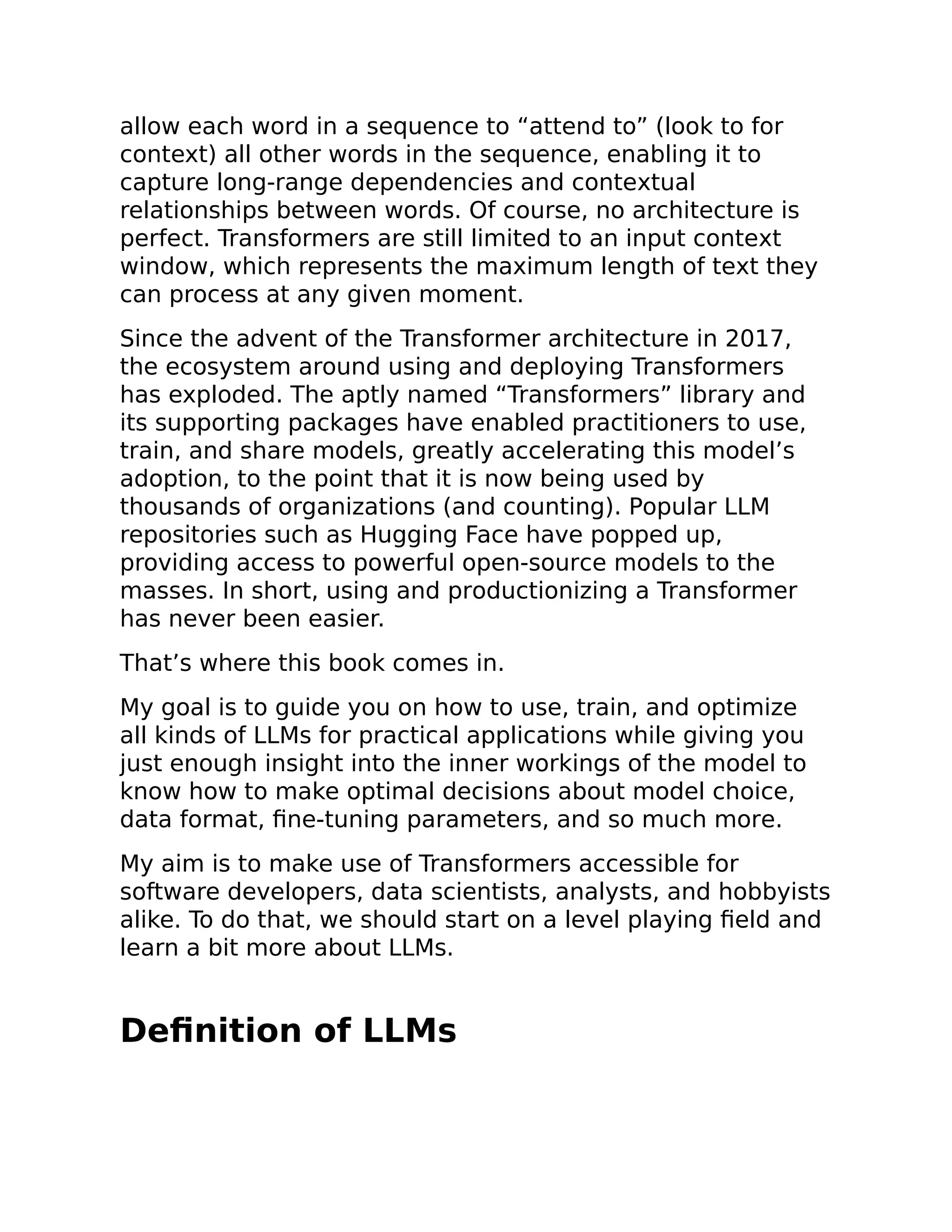 allow each word in a sequence to “attend to” (look to for
context) all other words in the sequence, enabling it to
capture long-range dependencies and contextual
relationships between words. Of course, no architecture is
perfect. Transformers are still limited to an input context
window, which represents the maximum length of text they
can process at any given moment.
Since the advent of the Transformer architecture in 2017,
the ecosystem around using and deploying Transformers
has exploded. The aptly named “Transformers” library and
its supporting packages have enabled practitioners to use,
train, and share models, greatly accelerating this model’s
adoption, to the point that it is now being used by
thousands of organizations (and counting). Popular LLM
repositories such as Hugging Face have popped up,
providing access to powerful open-source models to the
masses. In short, using and productionizing a Transformer
has never been easier.
That’s where this book comes in.
My goal is to guide you on how to use, train, and optimize
all kinds of LLMs for practical applications while giving you
just enough insight into the inner workings of the model to
know how to make optimal decisions about model choice,
data format, fine-tuning parameters, and so much more.
My aim is to make use of Transformers accessible for
software developers, data scientists, analysts, and hobbyists
alike. To do that, we should start on a level playing field and
learn a bit more about LLMs.
Definition of LLMs
 