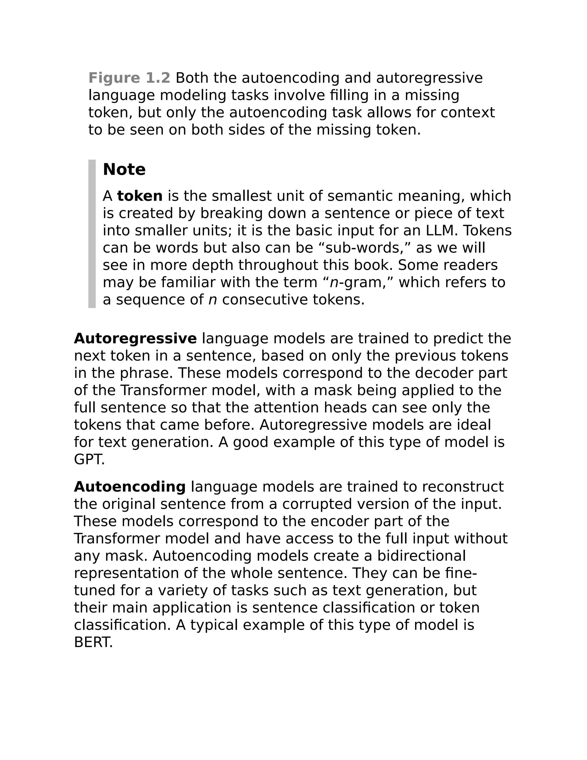 Figure 1.2 Both the autoencoding and autoregressive
language modeling tasks involve filling in a missing
token, but only the autoencoding task allows for context
to be seen on both sides of the missing token.
Note
A token is the smallest unit of semantic meaning, which
is created by breaking down a sentence or piece of text
into smaller units; it is the basic input for an LLM. Tokens
can be words but also can be “sub-words,” as we will
see in more depth throughout this book. Some readers
may be familiar with the term “n-gram,” which refers to
a sequence of n consecutive tokens.
Autoregressive language models are trained to predict the
next token in a sentence, based on only the previous tokens
in the phrase. These models correspond to the decoder part
of the Transformer model, with a mask being applied to the
full sentence so that the attention heads can see only the
tokens that came before. Autoregressive models are ideal
for text generation. A good example of this type of model is
GPT.
Autoencoding language models are trained to reconstruct
the original sentence from a corrupted version of the input.
These models correspond to the encoder part of the
Transformer model and have access to the full input without
any mask. Autoencoding models create a bidirectional
representation of the whole sentence. They can be fine-
tuned for a variety of tasks such as text generation, but
their main application is sentence classification or token
classification. A typical example of this type of model is
BERT.
 