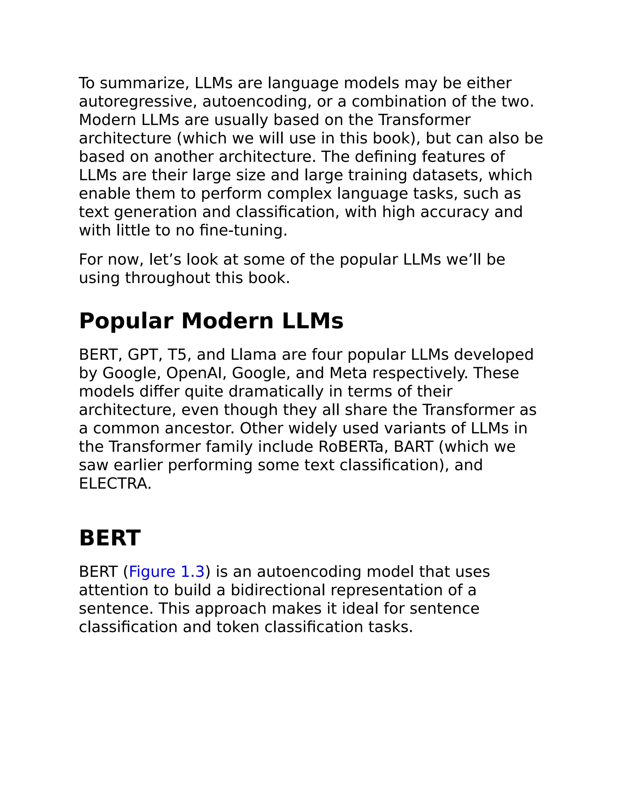 To summarize, LLMs are language models may be either
autoregressive, autoencoding, or a combination of the two.
Modern LLMs are usually based on the Transformer
architecture (which we will use in this book), but can also be
based on another architecture. The defining features of
LLMs are their large size and large training datasets, which
enable them to perform complex language tasks, such as
text generation and classification, with high accuracy and
with little to no fine-tuning.
For now, let’s look at some of the popular LLMs we’ll be
using throughout this book.
Popular Modern LLMs
BERT, GPT, T5, and Llama are four popular LLMs developed
by Google, OpenAI, Google, and Meta respectively. These
models differ quite dramatically in terms of their
architecture, even though they all share the Transformer as
a common ancestor. Other widely used variants of LLMs in
the Transformer family include RoBERTa, BART (which we
saw earlier performing some text classification), and
ELECTRA.
BERT
BERT (Figure 1.3) is an autoencoding model that uses
attention to build a bidirectional representation of a
sentence. This approach makes it ideal for sentence
classification and token classification tasks.
 