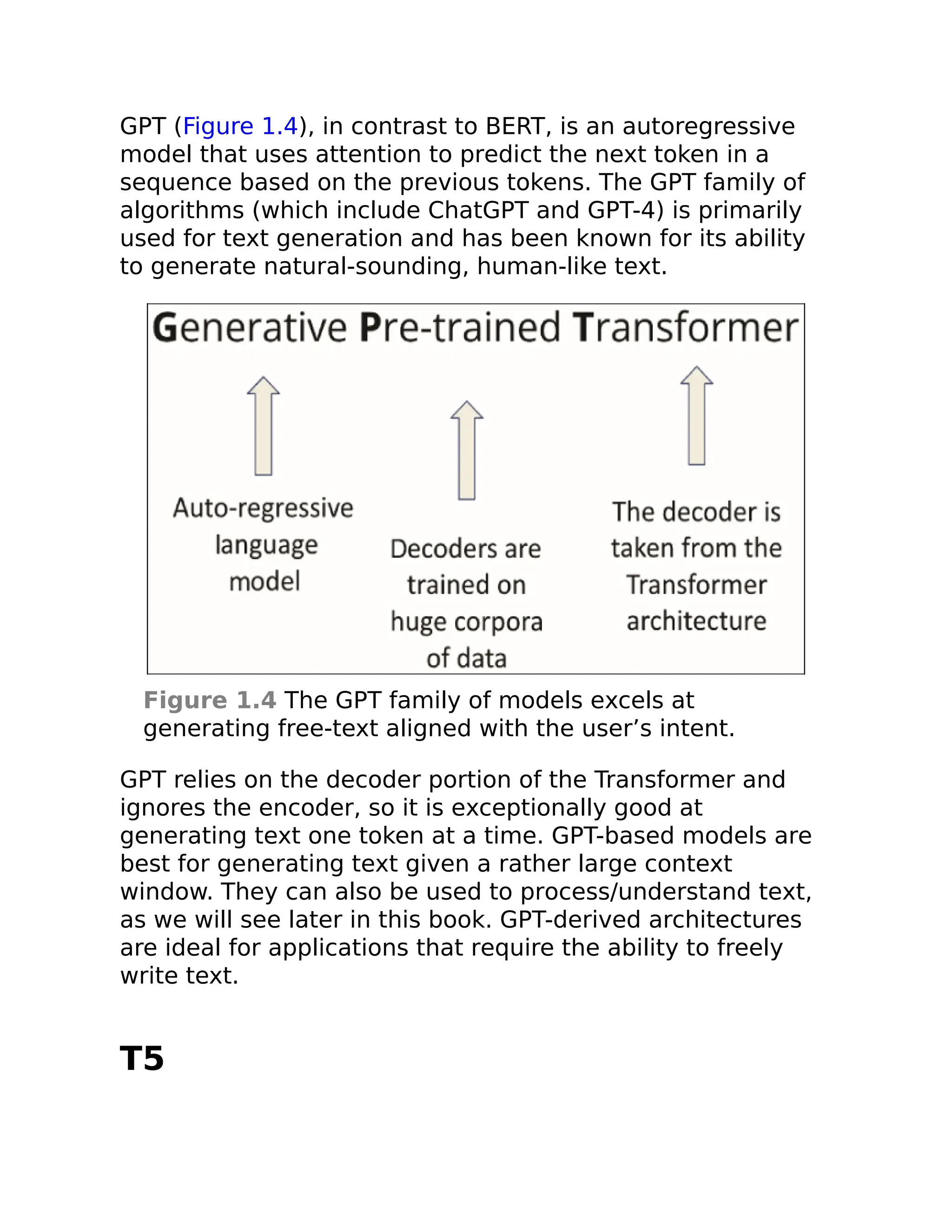 GPT (Figure 1.4), in contrast to BERT, is an autoregressive
model that uses attention to predict the next token in a
sequence based on the previous tokens. The GPT family of
algorithms (which include ChatGPT and GPT-4) is primarily
used for text generation and has been known for its ability
to generate natural-sounding, human-like text.
Figure 1.4 The GPT family of models excels at
generating free-text aligned with the user’s intent.
GPT relies on the decoder portion of the Transformer and
ignores the encoder, so it is exceptionally good at
generating text one token at a time. GPT-based models are
best for generating text given a rather large context
window. They can also be used to process/understand text,
as we will see later in this book. GPT-derived architectures
are ideal for applications that require the ability to freely
write text.
T5
 