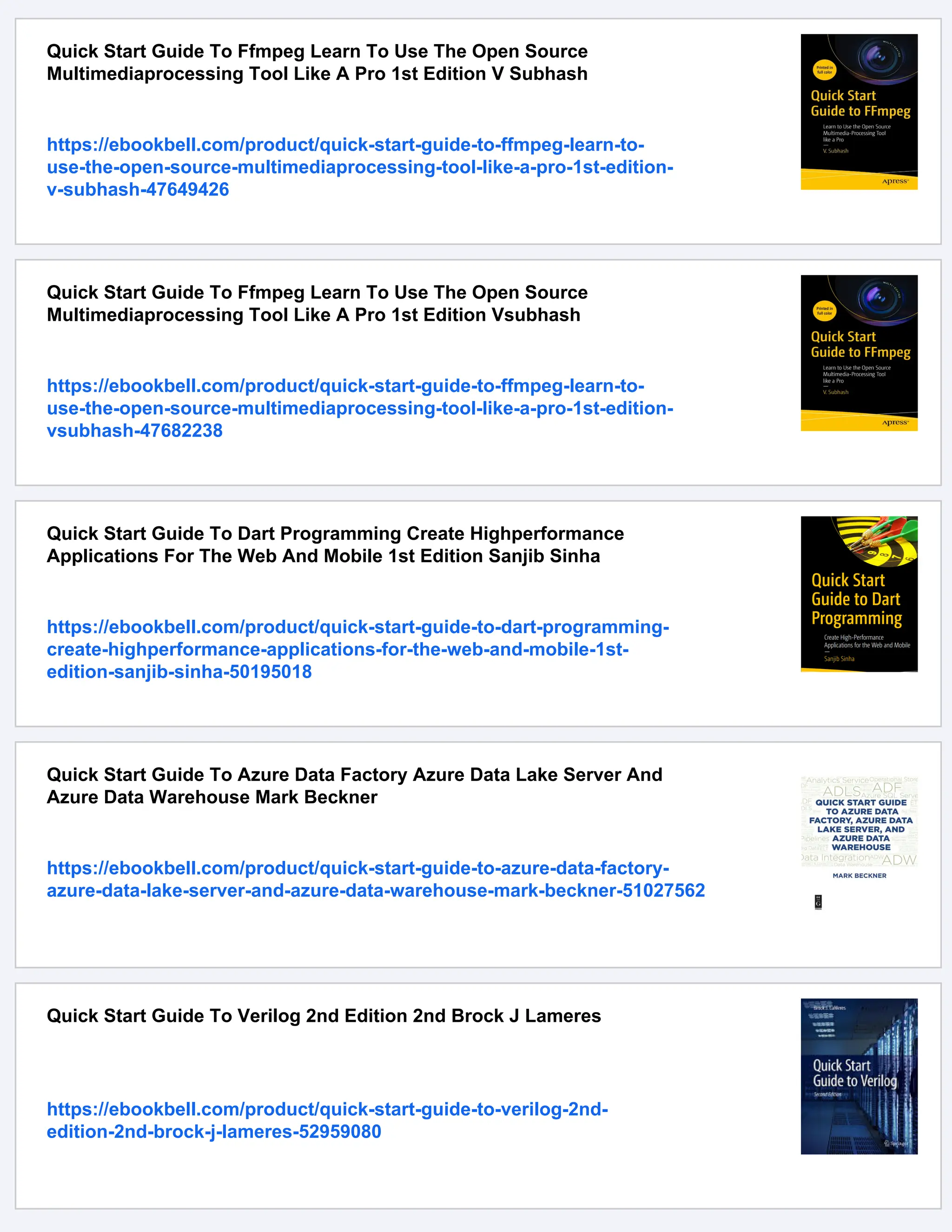 Quick Start Guide To Ffmpeg Learn To Use The Open Source
Multimediaprocessing Tool Like A Pro 1st Edition V Subhash
https://ebookbell.com/product/quick-start-guide-to-ffmpeg-learn-to-
use-the-open-source-multimediaprocessing-tool-like-a-pro-1st-edition-
v-subhash-47649426
Quick Start Guide To Ffmpeg Learn To Use The Open Source
Multimediaprocessing Tool Like A Pro 1st Edition Vsubhash
https://ebookbell.com/product/quick-start-guide-to-ffmpeg-learn-to-
use-the-open-source-multimediaprocessing-tool-like-a-pro-1st-edition-
vsubhash-47682238
Quick Start Guide To Dart Programming Create Highperformance
Applications For The Web And Mobile 1st Edition Sanjib Sinha
https://ebookbell.com/product/quick-start-guide-to-dart-programming-
create-highperformance-applications-for-the-web-and-mobile-1st-
edition-sanjib-sinha-50195018
Quick Start Guide To Azure Data Factory Azure Data Lake Server And
Azure Data Warehouse Mark Beckner
https://ebookbell.com/product/quick-start-guide-to-azure-data-factory-
azure-data-lake-server-and-azure-data-warehouse-mark-beckner-51027562
Quick Start Guide To Verilog 2nd Edition 2nd Brock J Lameres
https://ebookbell.com/product/quick-start-guide-to-verilog-2nd-
edition-2nd-brock-j-lameres-52959080
 