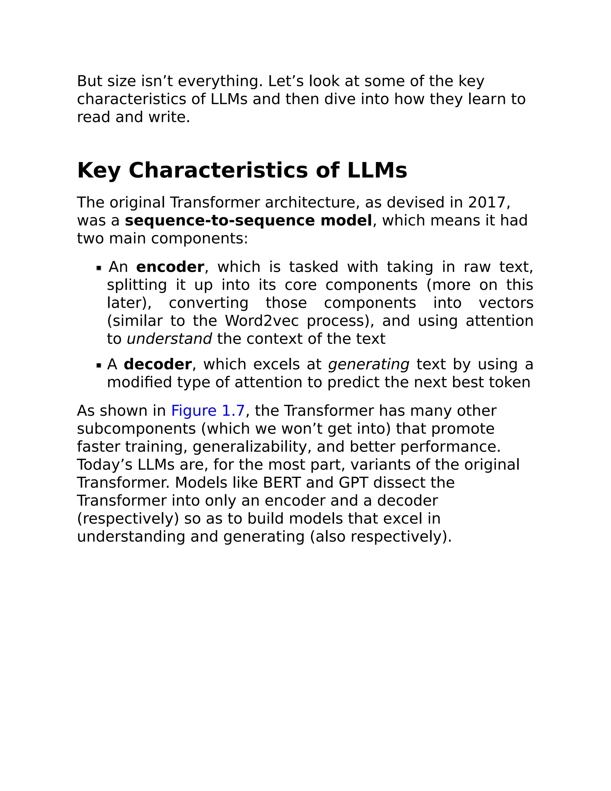 But size isn’t everything. Let’s look at some of the key
characteristics of LLMs and then dive into how they learn to
read and write.
Key Characteristics of LLMs
The original Transformer architecture, as devised in 2017,
was a sequence-to-sequence model, which means it had
two main components:
An encoder, which is tasked with taking in raw text,
splitting it up into its core components (more on this
later), converting those components into vectors
(similar to the Word2vec process), and using attention
to understand the context of the text
A decoder, which excels at generating text by using a
modified type of attention to predict the next best token
As shown in Figure 1.7, the Transformer has many other
subcomponents (which we won’t get into) that promote
faster training, generalizability, and better performance.
Today’s LLMs are, for the most part, variants of the original
Transformer. Models like BERT and GPT dissect the
Transformer into only an encoder and a decoder
(respectively) so as to build models that excel in
understanding and generating (also respectively).
 