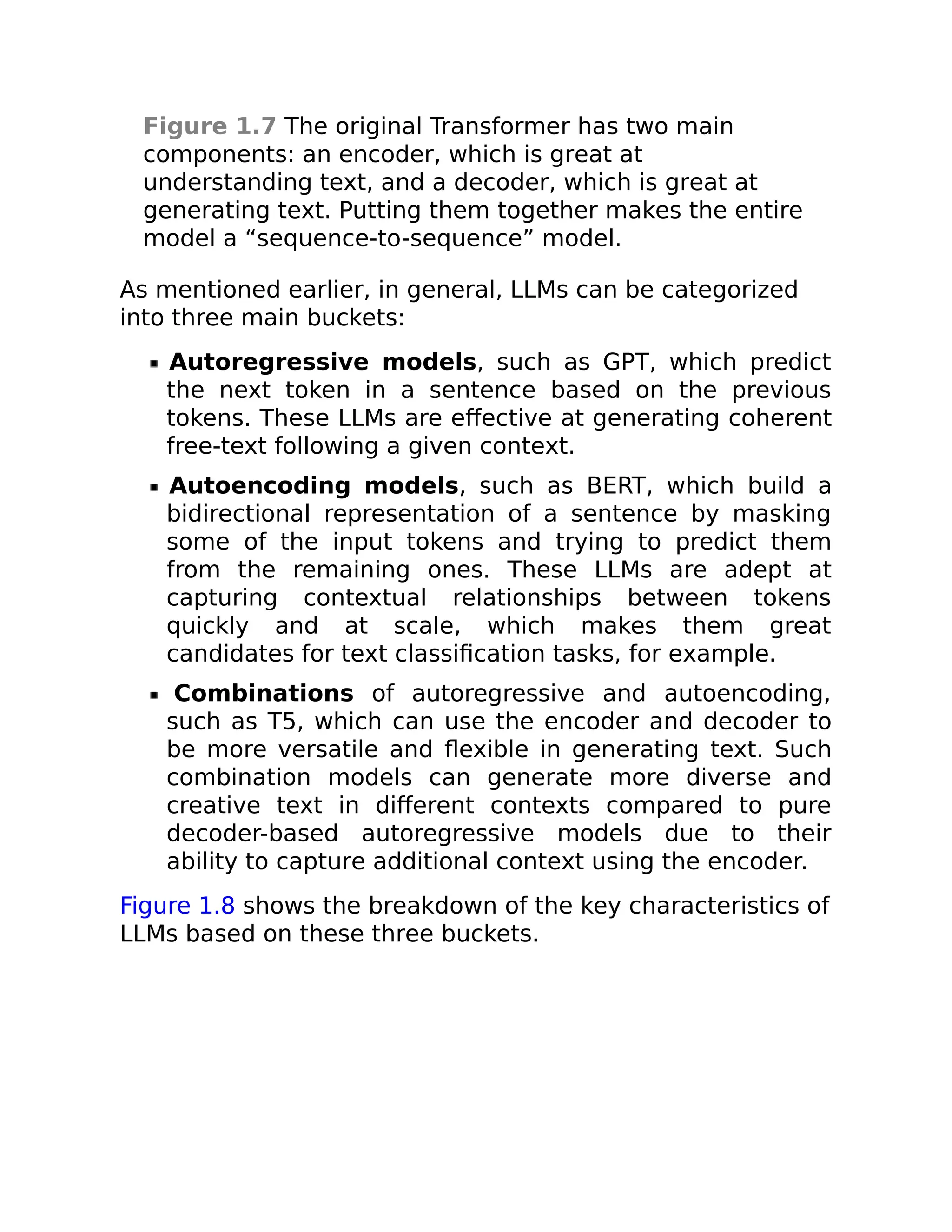 Figure 1.7 The original Transformer has two main
components: an encoder, which is great at
understanding text, and a decoder, which is great at
generating text. Putting them together makes the entire
model a “sequence-to-sequence” model.
As mentioned earlier, in general, LLMs can be categorized
into three main buckets:
Autoregressive models, such as GPT, which predict
the next token in a sentence based on the previous
tokens. These LLMs are effective at generating coherent
free-text following a given context.
Autoencoding models, such as BERT, which build a
bidirectional representation of a sentence by masking
some of the input tokens and trying to predict them
from the remaining ones. These LLMs are adept at
capturing contextual relationships between tokens
quickly and at scale, which makes them great
candidates for text classification tasks, for example.
Combinations of autoregressive and autoencoding,
such as T5, which can use the encoder and decoder to
be more versatile and flexible in generating text. Such
combination models can generate more diverse and
creative text in different contexts compared to pure
decoder-based autoregressive models due to their
ability to capture additional context using the encoder.
Figure 1.8 shows the breakdown of the key characteristics of
LLMs based on these three buckets.
 