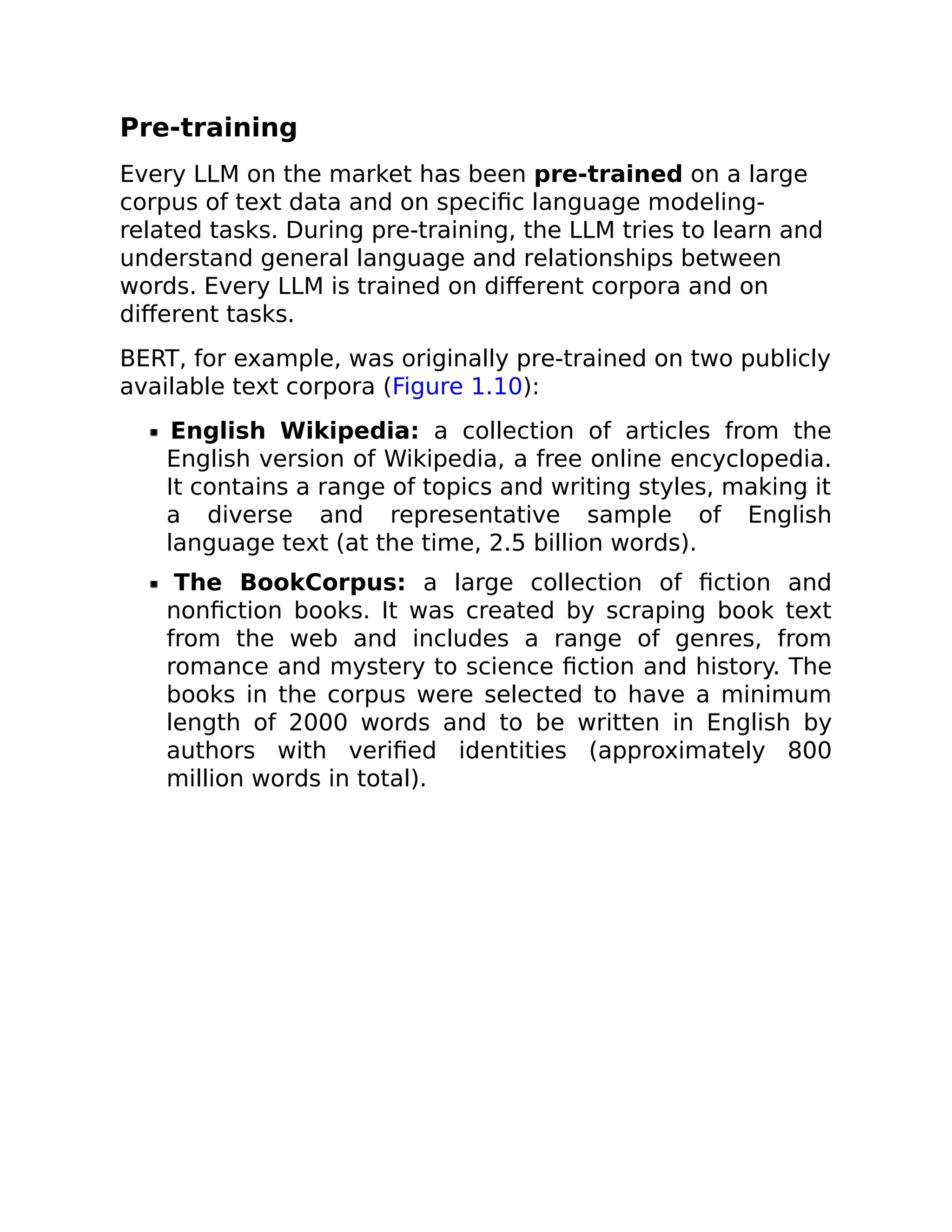 Pre-training
Every LLM on the market has been pre-trained on a large
corpus of text data and on specific language modeling-
related tasks. During pre-training, the LLM tries to learn and
understand general language and relationships between
words. Every LLM is trained on different corpora and on
different tasks.
BERT, for example, was originally pre-trained on two publicly
available text corpora (Figure 1.10):
English Wikipedia: a collection of articles from the
English version of Wikipedia, a free online encyclopedia.
It contains a range of topics and writing styles, making it
a diverse and representative sample of English
language text (at the time, 2.5 billion words).
The BookCorpus: a large collection of fiction and
nonfiction books. It was created by scraping book text
from the web and includes a range of genres, from
romance and mystery to science fiction and history. The
books in the corpus were selected to have a minimum
length of 2000 words and to be written in English by
authors with verified identities (approximately 800
million words in total).
 