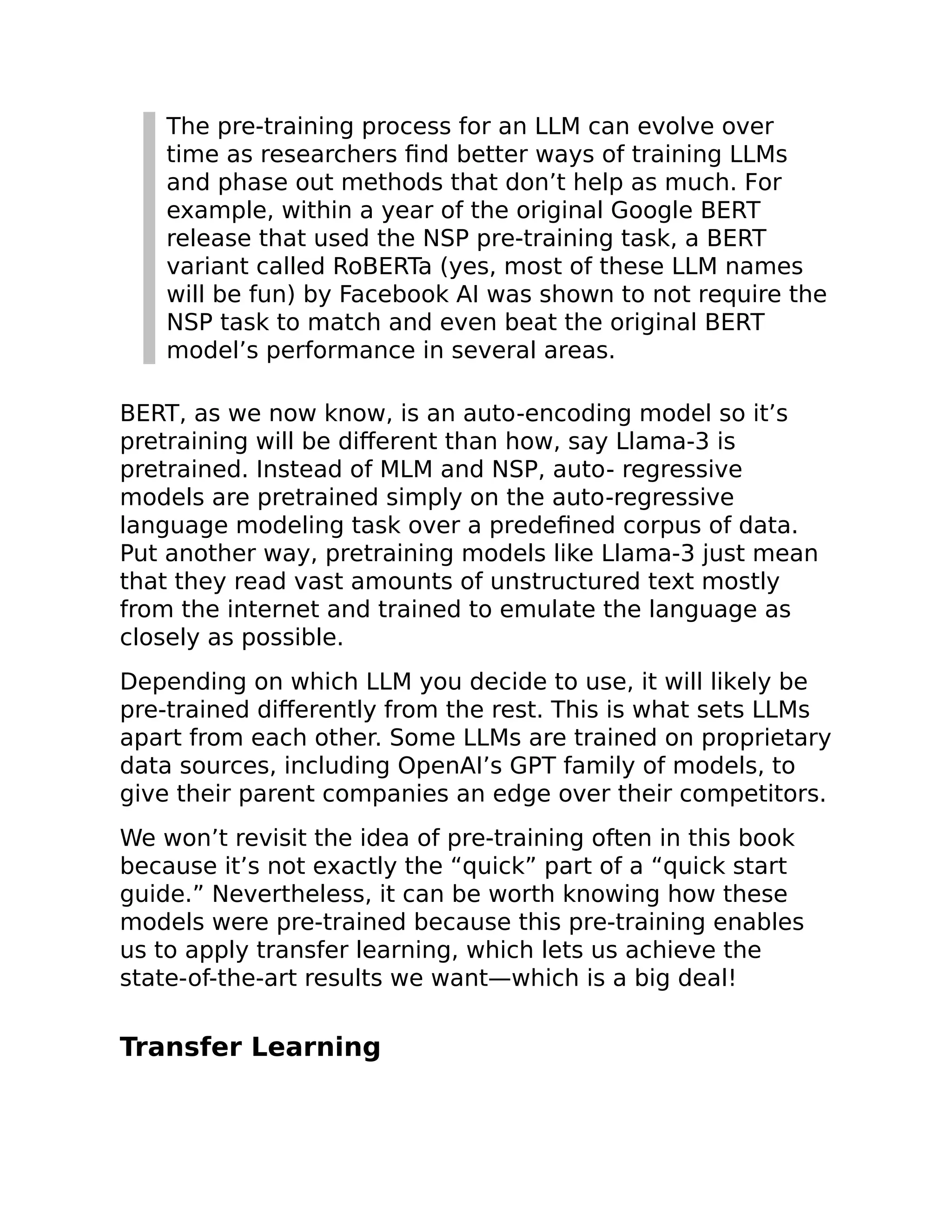 The pre-training process for an LLM can evolve over
time as researchers find better ways of training LLMs
and phase out methods that don’t help as much. For
example, within a year of the original Google BERT
release that used the NSP pre-training task, a BERT
variant called RoBERTa (yes, most of these LLM names
will be fun) by Facebook AI was shown to not require the
NSP task to match and even beat the original BERT
model’s performance in several areas.
BERT, as we now know, is an auto-encoding model so it’s
pretraining will be different than how, say Llama-3 is
pretrained. Instead of MLM and NSP, auto- regressive
models are pretrained simply on the auto-regressive
language modeling task over a predefined corpus of data.
Put another way, pretraining models like Llama-3 just mean
that they read vast amounts of unstructured text mostly
from the internet and trained to emulate the language as
closely as possible.
Depending on which LLM you decide to use, it will likely be
pre-trained differently from the rest. This is what sets LLMs
apart from each other. Some LLMs are trained on proprietary
data sources, including OpenAI’s GPT family of models, to
give their parent companies an edge over their competitors.
We won’t revisit the idea of pre-training often in this book
because it’s not exactly the “quick” part of a “quick start
guide.” Nevertheless, it can be worth knowing how these
models were pre-trained because this pre-training enables
us to apply transfer learning, which lets us achieve the
state-of-the-art results we want—which is a big deal!
Transfer Learning
 