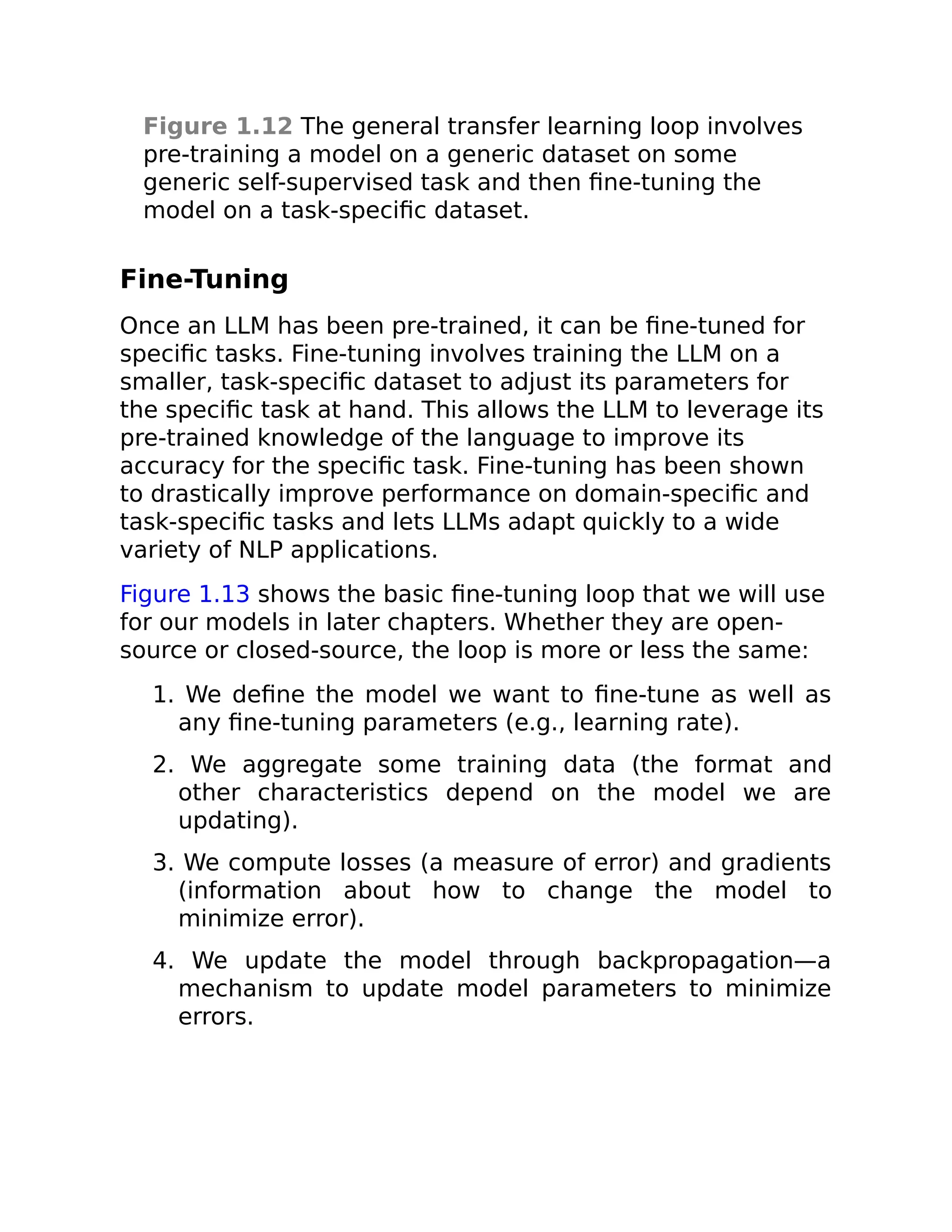 Figure 1.12 The general transfer learning loop involves
pre-training a model on a generic dataset on some
generic self-supervised task and then fine-tuning the
model on a task-specific dataset.
Fine-Tuning
Once an LLM has been pre-trained, it can be fine-tuned for
specific tasks. Fine-tuning involves training the LLM on a
smaller, task-specific dataset to adjust its parameters for
the specific task at hand. This allows the LLM to leverage its
pre-trained knowledge of the language to improve its
accuracy for the specific task. Fine-tuning has been shown
to drastically improve performance on domain-specific and
task-specific tasks and lets LLMs adapt quickly to a wide
variety of NLP applications.
Figure 1.13 shows the basic fine-tuning loop that we will use
for our models in later chapters. Whether they are open-
source or closed-source, the loop is more or less the same:
1. We define the model we want to fine-tune as well as
any fine-tuning parameters (e.g., learning rate).
2. We aggregate some training data (the format and
other characteristics depend on the model we are
updating).
3. We compute losses (a measure of error) and gradients
(information about how to change the model to
minimize error).
4. We update the model through backpropagation—a
mechanism to update model parameters to minimize
errors.
 