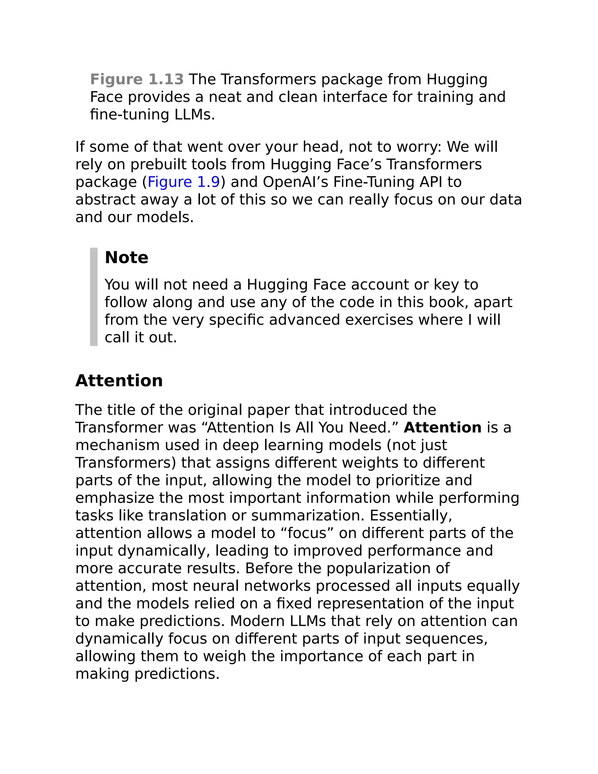 Figure 1.13 The Transformers package from Hugging
Face provides a neat and clean interface for training and
fine-tuning LLMs.
If some of that went over your head, not to worry: We will
rely on prebuilt tools from Hugging Face’s Transformers
package (Figure 1.9) and OpenAI’s Fine-Tuning API to
abstract away a lot of this so we can really focus on our data
and our models.
Note
You will not need a Hugging Face account or key to
follow along and use any of the code in this book, apart
from the very specific advanced exercises where I will
call it out.
Attention
The title of the original paper that introduced the
Transformer was “Attention Is All You Need.” Attention is a
mechanism used in deep learning models (not just
Transformers) that assigns different weights to different
parts of the input, allowing the model to prioritize and
emphasize the most important information while performing
tasks like translation or summarization. Essentially,
attention allows a model to “focus” on different parts of the
input dynamically, leading to improved performance and
more accurate results. Before the popularization of
attention, most neural networks processed all inputs equally
and the models relied on a fixed representation of the input
to make predictions. Modern LLMs that rely on attention can
dynamically focus on different parts of input sequences,
allowing them to weigh the importance of each part in
making predictions.
 