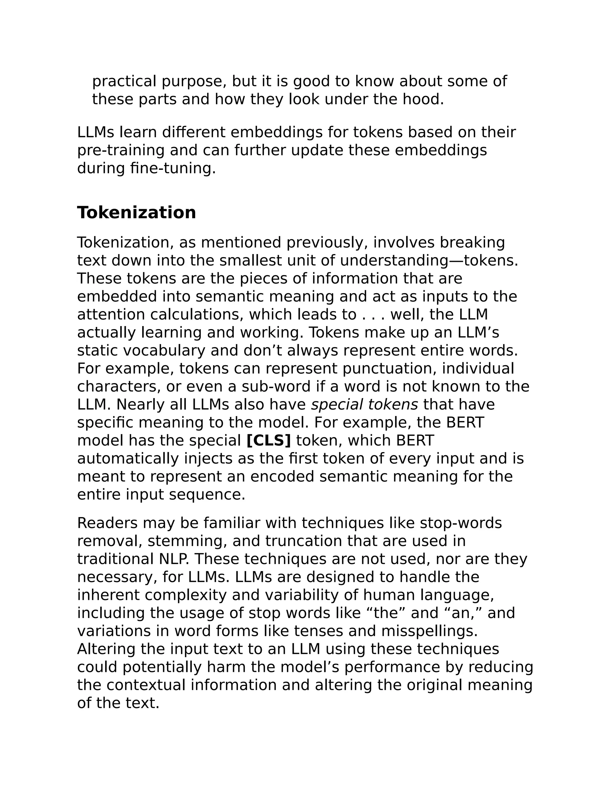 practical purpose, but it is good to know about some of
these parts and how they look under the hood.
LLMs learn different embeddings for tokens based on their
pre-training and can further update these embeddings
during fine-tuning.
Tokenization
Tokenization, as mentioned previously, involves breaking
text down into the smallest unit of understanding—tokens.
These tokens are the pieces of information that are
embedded into semantic meaning and act as inputs to the
attention calculations, which leads to . . . well, the LLM
actually learning and working. Tokens make up an LLM’s
static vocabulary and don’t always represent entire words.
For example, tokens can represent punctuation, individual
characters, or even a sub-word if a word is not known to the
LLM. Nearly all LLMs also have special tokens that have
specific meaning to the model. For example, the BERT
model has the special [CLS] token, which BERT
automatically injects as the first token of every input and is
meant to represent an encoded semantic meaning for the
entire input sequence.
Readers may be familiar with techniques like stop-words
removal, stemming, and truncation that are used in
traditional NLP. These techniques are not used, nor are they
necessary, for LLMs. LLMs are designed to handle the
inherent complexity and variability of human language,
including the usage of stop words like “the” and “an,” and
variations in word forms like tenses and misspellings.
Altering the input text to an LLM using these techniques
could potentially harm the model’s performance by reducing
the contextual information and altering the original meaning
of the text.
 