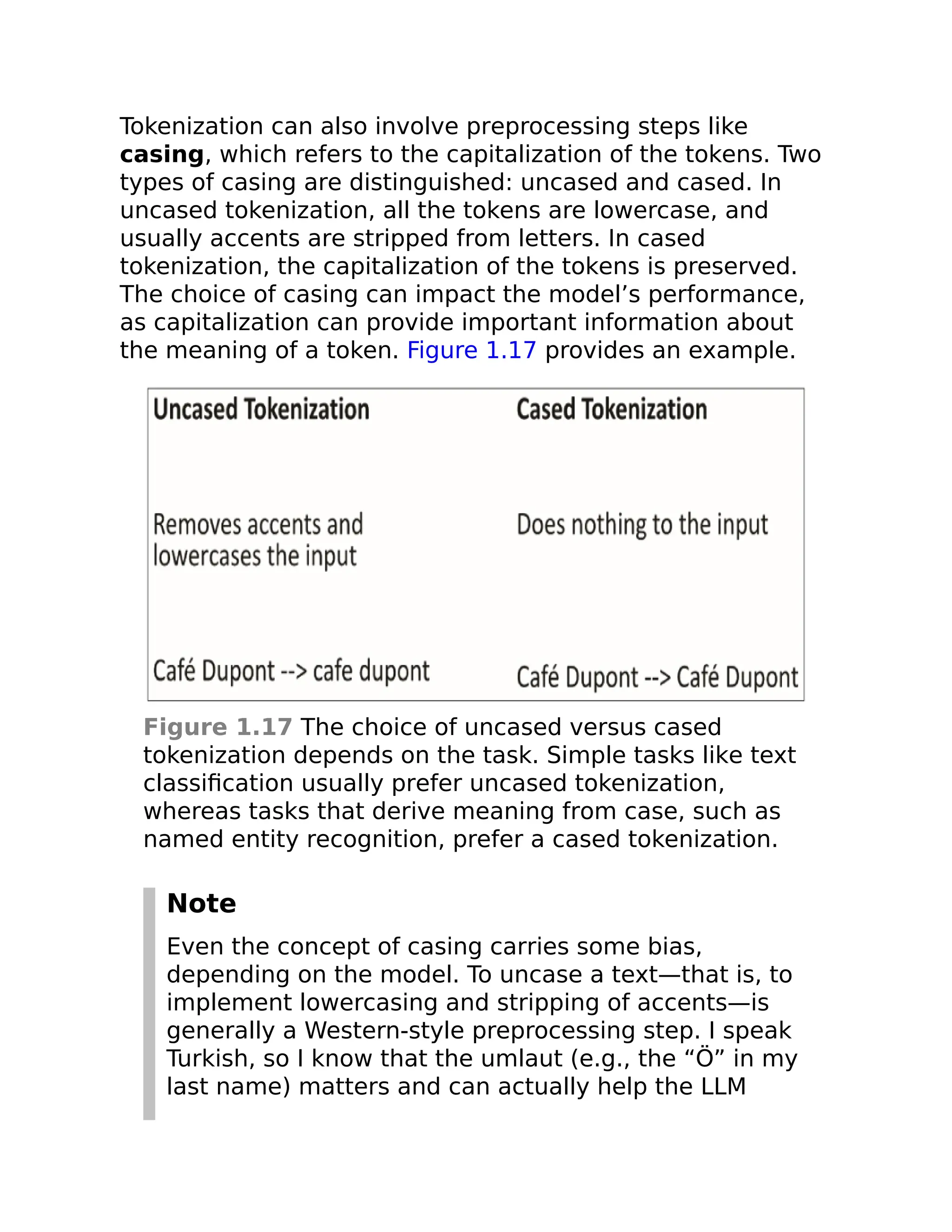 Tokenization can also involve preprocessing steps like
casing, which refers to the capitalization of the tokens. Two
types of casing are distinguished: uncased and cased. In
uncased tokenization, all the tokens are lowercase, and
usually accents are stripped from letters. In cased
tokenization, the capitalization of the tokens is preserved.
The choice of casing can impact the model’s performance,
as capitalization can provide important information about
the meaning of a token. Figure 1.17 provides an example.
Figure 1.17 The choice of uncased versus cased
tokenization depends on the task. Simple tasks like text
classification usually prefer uncased tokenization,
whereas tasks that derive meaning from case, such as
named entity recognition, prefer a cased tokenization.
Note
Even the concept of casing carries some bias,
depending on the model. To uncase a text—that is, to
implement lowercasing and stripping of accents—is
generally a Western-style preprocessing step. I speak
Turkish, so I know that the umlaut (e.g., the “Ö” in my
last name) matters and can actually help the LLM
 