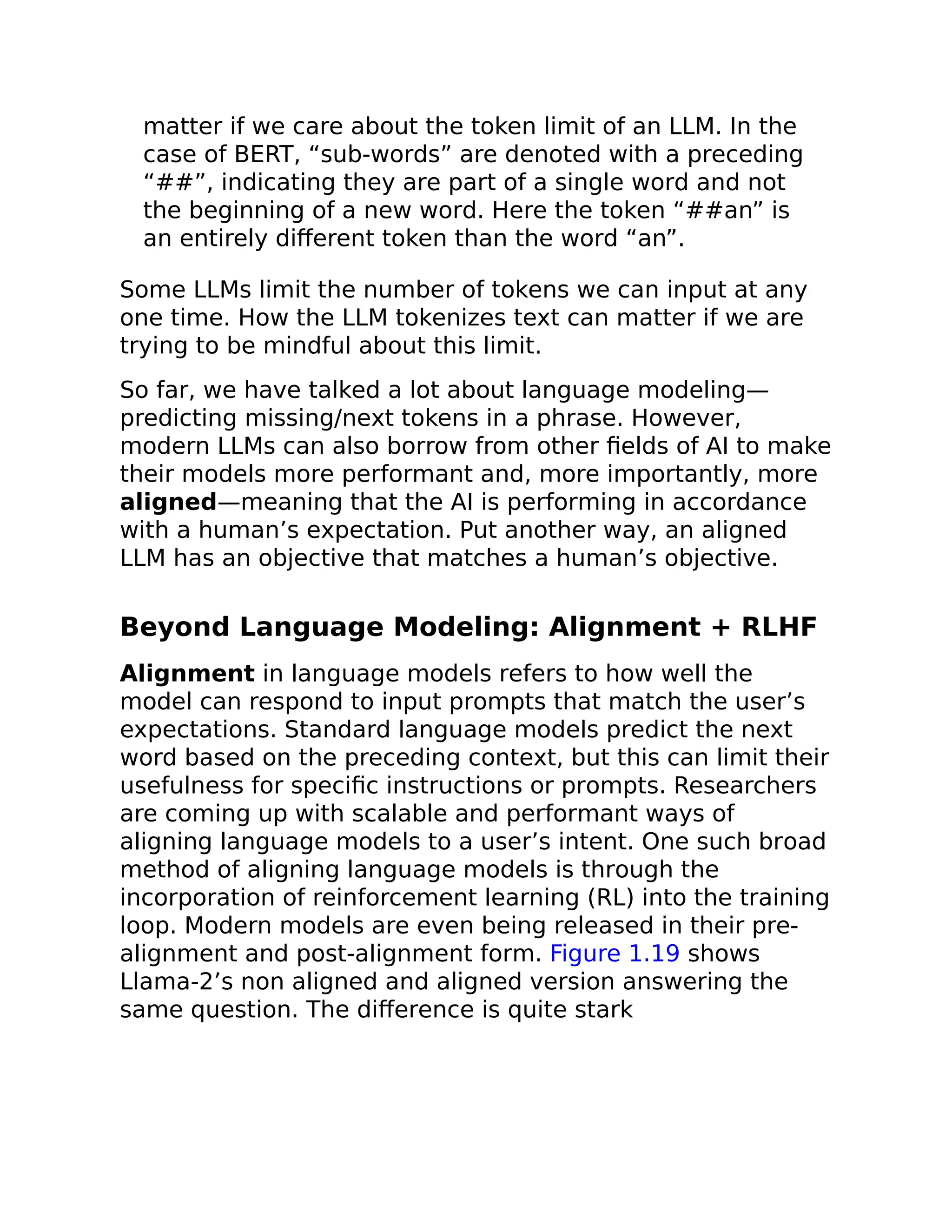 matter if we care about the token limit of an LLM. In the
case of BERT, “sub-words” are denoted with a preceding
“##”, indicating they are part of a single word and not
the beginning of a new word. Here the token “##an” is
an entirely different token than the word “an”.
Some LLMs limit the number of tokens we can input at any
one time. How the LLM tokenizes text can matter if we are
trying to be mindful about this limit.
So far, we have talked a lot about language modeling—
predicting missing/next tokens in a phrase. However,
modern LLMs can also borrow from other fields of AI to make
their models more performant and, more importantly, more
aligned—meaning that the AI is performing in accordance
with a human’s expectation. Put another way, an aligned
LLM has an objective that matches a human’s objective.
Beyond Language Modeling: Alignment + RLHF
Alignment in language models refers to how well the
model can respond to input prompts that match the user’s
expectations. Standard language models predict the next
word based on the preceding context, but this can limit their
usefulness for specific instructions or prompts. Researchers
are coming up with scalable and performant ways of
aligning language models to a user’s intent. One such broad
method of aligning language models is through the
incorporation of reinforcement learning (RL) into the training
loop. Modern models are even being released in their pre-
alignment and post-alignment form. Figure 1.19 shows
Llama-2’s non aligned and aligned version answering the
same question. The difference is quite stark
 