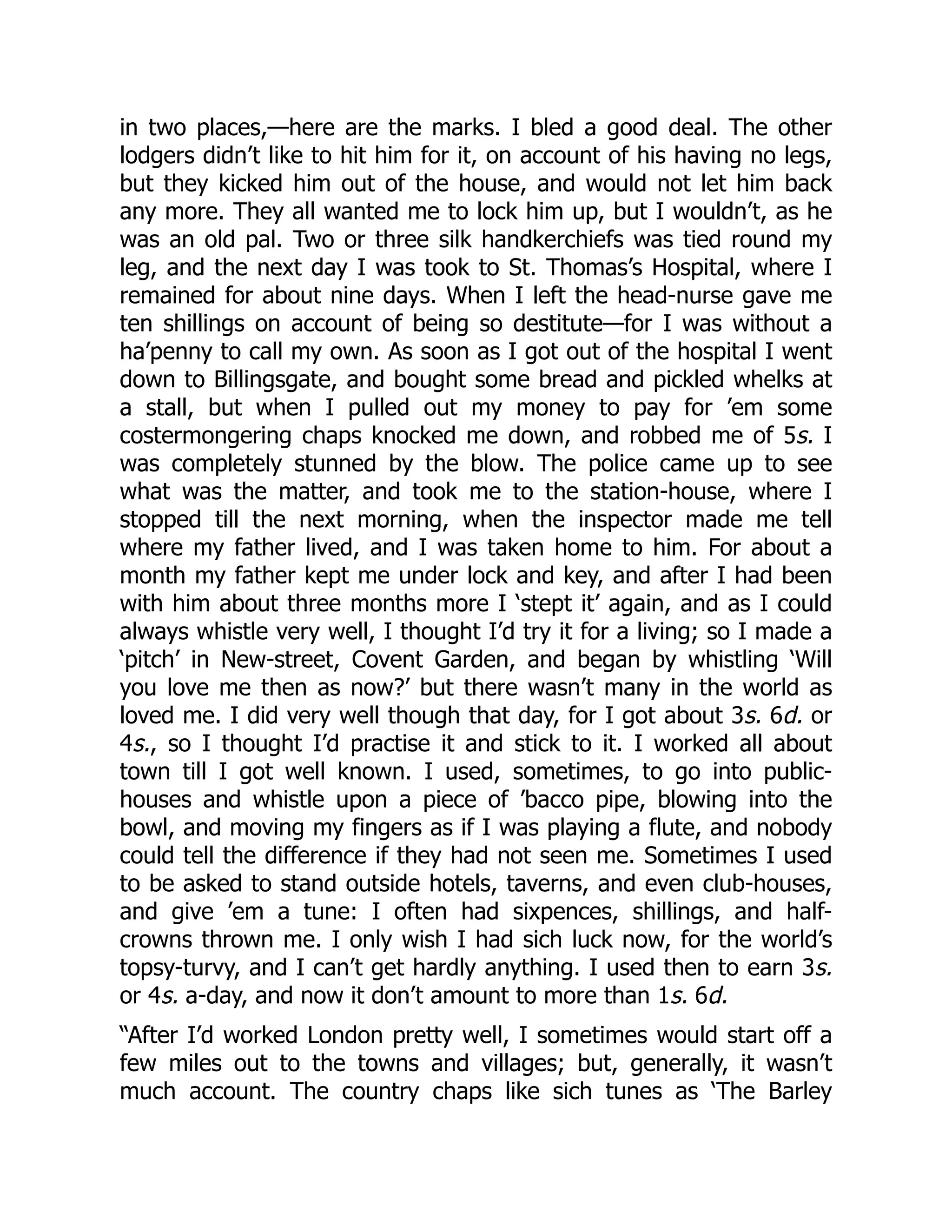 in two places,—here are the marks. I bled a good deal. The other
lodgers didn’t like to hit him for it, on account of his having no legs,
but they kicked him out of the house, and would not let him back
any more. They all wanted me to lock him up, but I wouldn’t, as he
was an old pal. Two or three silk handkerchiefs was tied round my
leg, and the next day I was took to St. Thomas’s Hospital, where I
remained for about nine days. When I left the head-nurse gave me
ten shillings on account of being so destitute—for I was without a
ha’penny to call my own. As soon as I got out of the hospital I went
down to Billingsgate, and bought some bread and pickled whelks at
a stall, but when I pulled out my money to pay for ’em some
costermongering chaps knocked me down, and robbed me of 5s. I
was completely stunned by the blow. The police came up to see
what was the matter, and took me to the station-house, where I
stopped till the next morning, when the inspector made me tell
where my father lived, and I was taken home to him. For about a
month my father kept me under lock and key, and after I had been
with him about three months more I ‘stept it’ again, and as I could
always whistle very well, I thought I’d try it for a living; so I made a
‘pitch’ in New-street, Covent Garden, and began by whistling ‘Will
you love me then as now?’ but there wasn’t many in the world as
loved me. I did very well though that day, for I got about 3s. 6d. or
4s., so I thought I’d practise it and stick to it. I worked all about
town till I got well known. I used, sometimes, to go into public-
houses and whistle upon a piece of ’bacco pipe, blowing into the
bowl, and moving my fingers as if I was playing a flute, and nobody
could tell the difference if they had not seen me. Sometimes I used
to be asked to stand outside hotels, taverns, and even club-houses,
and give ’em a tune: I often had sixpences, shillings, and half-
crowns thrown me. I only wish I had sich luck now, for the world’s
topsy-turvy, and I can’t get hardly anything. I used then to earn 3s.
or 4s. a-day, and now it don’t amount to more than 1s. 6d.
“After I’d worked London pretty well, I sometimes would start off a
few miles out to the towns and villages; but, generally, it wasn’t
much account. The country chaps like sich tunes as ‘The Barley
 