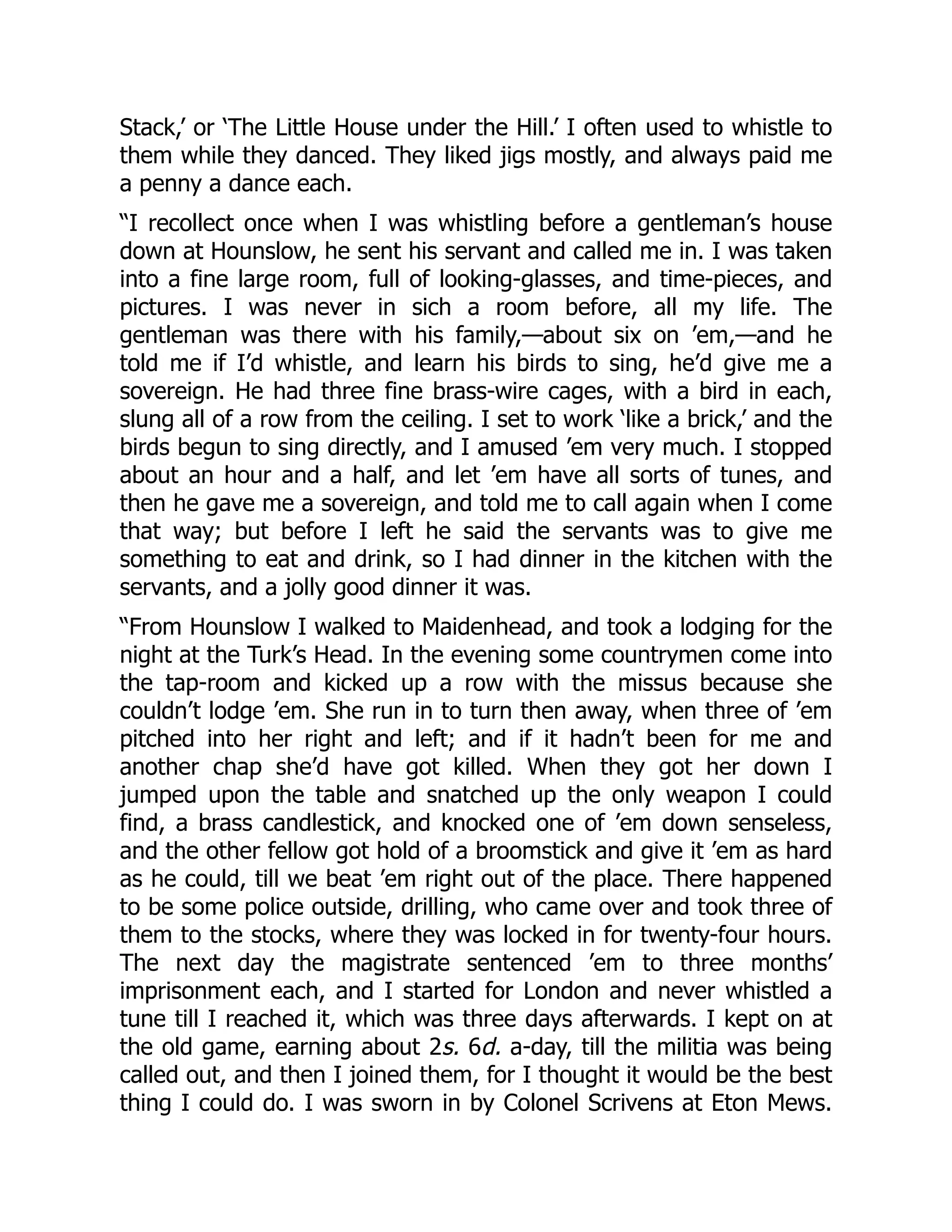 Stack,’ or ‘The Little House under the Hill.’ I often used to whistle to
them while they danced. They liked jigs mostly, and always paid me
a penny a dance each.
“I recollect once when I was whistling before a gentleman’s house
down at Hounslow, he sent his servant and called me in. I was taken
into a fine large room, full of looking-glasses, and time-pieces, and
pictures. I was never in sich a room before, all my life. The
gentleman was there with his family,—about six on ’em,—and he
told me if I’d whistle, and learn his birds to sing, he’d give me a
sovereign. He had three fine brass-wire cages, with a bird in each,
slung all of a row from the ceiling. I set to work ‘like a brick,’ and the
birds begun to sing directly, and I amused ’em very much. I stopped
about an hour and a half, and let ’em have all sorts of tunes, and
then he gave me a sovereign, and told me to call again when I come
that way; but before I left he said the servants was to give me
something to eat and drink, so I had dinner in the kitchen with the
servants, and a jolly good dinner it was.
“From Hounslow I walked to Maidenhead, and took a lodging for the
night at the Turk’s Head. In the evening some countrymen come into
the tap-room and kicked up a row with the missus because she
couldn’t lodge ’em. She run in to turn then away, when three of ’em
pitched into her right and left; and if it hadn’t been for me and
another chap she’d have got killed. When they got her down I
jumped upon the table and snatched up the only weapon I could
find, a brass candlestick, and knocked one of ’em down senseless,
and the other fellow got hold of a broomstick and give it ’em as hard
as he could, till we beat ’em right out of the place. There happened
to be some police outside, drilling, who came over and took three of
them to the stocks, where they was locked in for twenty-four hours.
The next day the magistrate sentenced ’em to three months’
imprisonment each, and I started for London and never whistled a
tune till I reached it, which was three days afterwards. I kept on at
the old game, earning about 2s. 6d. a-day, till the militia was being
called out, and then I joined them, for I thought it would be the best
thing I could do. I was sworn in by Colonel Scrivens at Eton Mews.
 