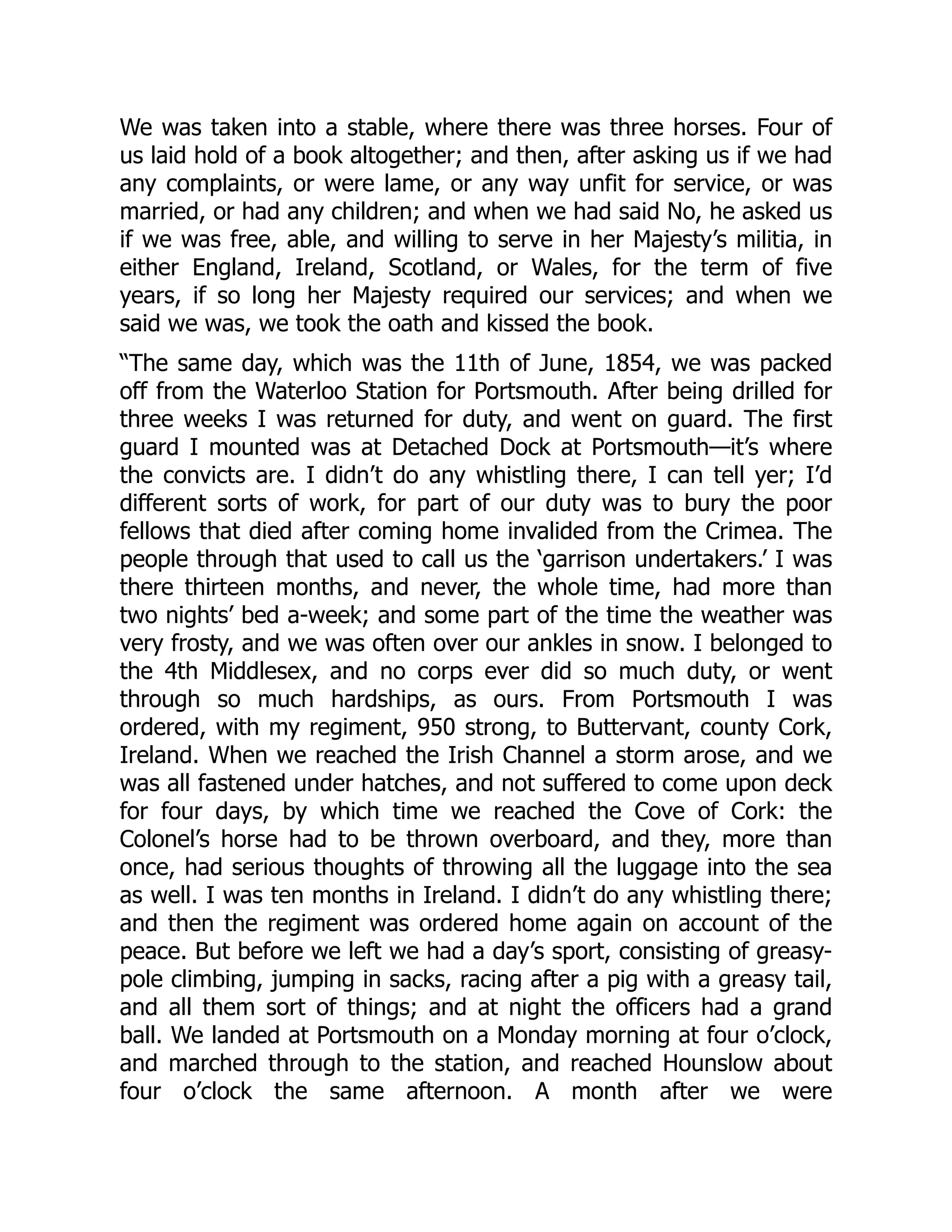 We was taken into a stable, where there was three horses. Four of
us laid hold of a book altogether; and then, after asking us if we had
any complaints, or were lame, or any way unfit for service, or was
married, or had any children; and when we had said No, he asked us
if we was free, able, and willing to serve in her Majesty’s militia, in
either England, Ireland, Scotland, or Wales, for the term of five
years, if so long her Majesty required our services; and when we
said we was, we took the oath and kissed the book.
“The same day, which was the 11th of June, 1854, we was packed
off from the Waterloo Station for Portsmouth. After being drilled for
three weeks I was returned for duty, and went on guard. The first
guard I mounted was at Detached Dock at Portsmouth—it’s where
the convicts are. I didn’t do any whistling there, I can tell yer; I’d
different sorts of work, for part of our duty was to bury the poor
fellows that died after coming home invalided from the Crimea. The
people through that used to call us the ‘garrison undertakers.’ I was
there thirteen months, and never, the whole time, had more than
two nights’ bed a-week; and some part of the time the weather was
very frosty, and we was often over our ankles in snow. I belonged to
the 4th Middlesex, and no corps ever did so much duty, or went
through so much hardships, as ours. From Portsmouth I was
ordered, with my regiment, 950 strong, to Buttervant, county Cork,
Ireland. When we reached the Irish Channel a storm arose, and we
was all fastened under hatches, and not suffered to come upon deck
for four days, by which time we reached the Cove of Cork: the
Colonel’s horse had to be thrown overboard, and they, more than
once, had serious thoughts of throwing all the luggage into the sea
as well. I was ten months in Ireland. I didn’t do any whistling there;
and then the regiment was ordered home again on account of the
peace. But before we left we had a day’s sport, consisting of greasy-
pole climbing, jumping in sacks, racing after a pig with a greasy tail,
and all them sort of things; and at night the officers had a grand
ball. We landed at Portsmouth on a Monday morning at four o’clock,
and marched through to the station, and reached Hounslow about
four o’clock the same afternoon. A month after we were
 